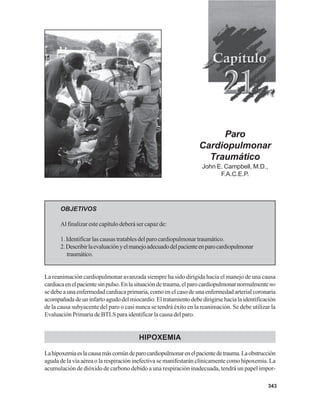 343
OBJETIVOS
Al finalizar este capítulo deberá ser capaz de:
1. Identificar las causas tratables del paro cardiopulmonar traumático.
2.Describirlaevaluaciónyelmanejoadecuadodelpacienteenparocardiopulmonar
traumático.
La reanimación cardiopulmonar avanzada siempre ha sido dirigida hacia el manejo de una causa
cardiacaenelpacientesinpulso.Enlasituacióndetrauma,elparocardiopulmonarnormalmenteno
se debe a una enfermedad cardiaca primaria, como en el caso de una enfermedad arterial coronaria
acompañadadeuninfartoagudodelmiocardio.Eltratamientodebedirigirsehacialaidentificación
de la causa subyacente del paro o casi nunca se tendrá éxito en la reanimación. Se debe utilizar la
EvaluaciónPrimariadeBTLSparaidentificarlacausadelparo.
HIPOXEMIA
Lahipoxemiaeslacausamáscomúndeparocardiopulmonarenelpacientedetrauma.Laobstrucción
aguda de la vía aérea o la respiración inefectiva se manifestarán clínicamente como hipoxemia. La
acumulación de dióxido de carbono debido a una respiración inadecuada, tendrá un papel impor-
Paro
Cardiopulmonar
Traumático
John E. Campbell, M.D.,
F.A.C.E.P.
 