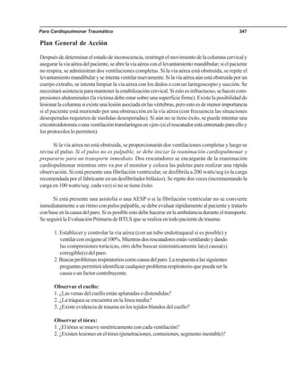Paro Cardiopulmonar Traumático 347
Plan General de Acción
Despuésdedeterminarelestadodeinconsciencia,restringirelmovimientodelacolumnacervicaly
asegurarlavíaaéreadelpaciente,seabrelavíaaéreaconellevantamientomandibular;sielpaciente
no respira, se administran dos ventilaciones completas. Si la vía aérea está obstruida, se repite el
levantamientomandibularyseintentaventilarnuevamente.Silavíaaéreaaúnestáobstruidaporun
cuerpo extraño, se intenta limpiar la vía aérea con los dedos o con un laringoscopio y succión. Se
necesitará asistencia para mantener la estabilización cervical. Si esto es infructuoso, se hacen com-
presiones abdominales (la víctima debe estar sobre una superficie firme). Existe la posibilidad de
lesionarlacolumnasiexisteunalesiónasociadaenlasvértebras,peroestoesdemenorimportancia
si el paciente está muriendo por una obstrucción en la vía aérea (con frecuencia las situaciones
desesperadas requieren de medidas desesperadas). Si aún no se tiene éxito, se puede intentar una
cricotiroidotomíaounaventilacióntranslaríngeaen«jet»(sielrescatadorestáentrenadoparaelloy
los protocolos lo permiten).
Si la vía aérea no está obstruida, se proporcionarán dos ventilaciones completas y luego se
revisa el pulso. Si el pulso no es palpable, se debe iniciar la reanimación cardiopulmonar y
prepararse para un transporte inmediato. Dos rescatadores se encargarán de la reanimación
cardiopulmonar mientras otro va por el monitor y coloca las paletas para realizar una rápida
observación. Si está presente una fibrilación ventricular, se desfibrila a 200 watts/seg (o la carga
recomendada por el fabricante en un desfibrilador bifásico). Se repite dos veces (incrementando la
carga en 100 watts/seg. cada vez) si no se tiene éxito.
Si está presente una asistolia o una AESP o si la fibrilación ventricular no se convierte
inmediatamente a un ritmo con pulso palpable, se debe evaluar rápidamente al paciente y tratarlo
conbaseenlacausadelparo.Siesposibleestodebehacerseenlaambulanciaduranteeltransporte.
Se seguirá la Evaluación Primaria de BTLS que se realiza en todo paciente de trauma:
1. Establecer y controlar la vía aérea (con un tubo endotraqueal si es posible) y
ventilarconoxígenoal100%.Mientrasdosrescatadoresestánventilandoydando
las compresiones torácicas, otro debe buscar sistemáticamente la(s) causa(s)
corregible(s) del paro.
2.Buscarproblemasrespiratorioscomocausadelparo.Larespuestaalassiguientes
preguntas permitirá identificar cualquier problema respiratorio que pueda ser la
causa o un factor contribuyente.
Observar el cuello:
1. ¿Las venas del cuello están aplanadas o distendidas?
2. ¿La tráquea se encuentra en la línea media?
3. ¿Existe evidencia de trauma en los tejidos blandos del cuello?
Observar el tórax:
1.¿Eltóraxsemuevesimétricamenteconcadaventilación?
2.¿Existenlesioneseneltórax(penetraciones,contusiones,segmentoinestable)?
 