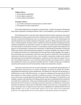 Capítulo Veintiuno348
Palpar el tórax:
1.¿Existealgunainestabilidad?
2.¿Existealgunacrepitación?
3.¿Existeenfisemasubcutáneo?
Escuchar el tórax:
1. ¿Los ruidos respiratorios están presentes en ambos lados?
2. ¿Son iguales los ruidos respiratorios?
Silosruidosrespiratoriosnosoniguales,sepercuteeltórax.¿Elladoconausenciaodisminución
delosruidosrespiratoriosestáhiperresonanteomate?.Siestáintubado,¿estáeltubomuyadentro?.
Si hay distensión de las venas del cuello, disminución de los ruidos respiratorios, desviación
delatráqueahaciaelladocontrariodelalesiónehiperresonanciaalapercusióndeltóraxenellado
afectado, el paciente probablemente tiene un neumotórax a tensión. Un tubo endotraqueal mal
colocadopuedeprovocarruidosrespiratoriosdesigualesypuedeserdañinoparaelpacienteyaque
sóloseventilaunpulmón.Siempresedebecorroborarlacolocacióndeltuboendotraquealantesde
establecereldiagnósticodeneumotóraxatensión.Esmuchomáscomúnteneruntuboendotraqueal
mal colocado que un neumotórax a tensión. Un neumotórax a tensión requiere descompresión con
aguja(siseestáentrenadoylosprotocoloslopermiten).Sedebellamardeinmediatoaladirección
médicaparasolicitarautorizaciónparadescomprimir.Secontinúaventilandoconoxígenoal100%.
Lascompresionestorácicasnoseinterrumpensinohastaquehayaunpulsopalpable,aúncuandose
haya encontrado una causa (pueden existir otras causas de paro en el paciente). Otros problemas
respiratorios (herida succionante de tórax, tórax inestable, neumotórax simple) serán tratados
adecuadamenteconunaintubaciónendotraquealyventilaciónconaltosflujosdeoxígeno.Unavez
que se ha intubado al paciente, ya no es necesario sellar las heridas succionantes de tórax o aplicar
una estabilización externa a los segmentos inestables del tórax. Se debe recordar que la ventilación
apresiónpositivapuedeconvertirunneumotóraxsimpleenunneumotóraxatensión.
Ahora que el paciente tiene una vía aérea adecuada y está respirando apropiadamente, el
rescatador puede concentrarse en el sistema circulatorio. Se aplican las paletas del monitor-
desfibriladorparadeterminarelritmorápidamente.Silafibrilaciónventricularestáaúnpresente,se
desfibrila una vez más a 360-400 watts/seg. y se siguen los estándares de los protocolos deACLS
para establecer el ritmo cardiaco mientras se continúa su examen. Si no ha sido establecido un
acceso intravenoso se puede administrar epinefrina por el tubo endotraqueal. Si el paciente no está
intubado,sepuedeverterepinefrinaenlafaringeposteriorparaqueseaimpulsadahacialospulmones
pormediodelasventilaciones.Todasestasmaniobraspuedenserhechasduranteeltransporte.Los
protocolos deACLS son para ser utilizados en todos los pacientes con fibrilación ventricular o
asistolia (sin importar la causa), pero no debe haber retrasos en la escena una vez asegurada la vía
aérea. Tan pronto como se tenga un acceso intravenoso, rápidamente se administran dos litros de
Ringer lactado. Una vez más, no debe haber retrasos en la escena; todos los procedimientos
posteriores al aseguramiento de la vía aérea deben ser efectuados durante el transporte.
 
