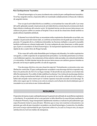 Paro Cardiopulmonar Traumático 349
Elshockhemorrágicoeslacausacirculatoriamáscomúndeparocardiopulmonartraumático.
Sinohaysangradoexterno,elpacientedebeserexaminadocuidadosamenteenbuscadeevidencia
de sangrado interno.
Unavezquelaactividadeléctricaseestablece,sereexaminanlasvenasdelcuello.Lasvenas
delcuelloaplanadasaunadoalapresenciadeactividadeléctricaorientahacialaexistenciadeshock
hipovolémico (síndrome del corazón vacío). Se intentará iniciar con dos accesos intravenosos con
catéteres de grueso calibre en camino al hospital. Esta es una de las situaciones donde también se
puedeutilizarelpantalónantishock.
Sidurantelarevisióndeltóraxseencuentranruidosrespiratoriosdisminuidosenunlado,con
matidez a la percusión del mismo lado, se confirma un hemotórax de tal grado que el shock estará
presente. El sangrado obvio, el abdomen distendido, las fracturas múltiples o una pelvis inestable
tambiénconfirmanunvolumeninadecuado.Siexistecualquieradeestassituaciones,sedebeasumir
que el paro es secundario al shock hemorrágico. Se transportará rápidamente con una infusión
rápida de dos a cuatro litros de Ringer lactado.
Silasvenasdelcuelloestándistendidasperolatráqueaestáalineadaylosruidosrespiratorios
son iguales, se debe sospechar de un taponamiento pericárdico. Las heridas penetrantes en el tórax
oenelabdomensuperior,olascontusionesaltóraxanteriorestánasociadasconcontusiónpericárdica
y/omiocárdica.Sedebeintentariniciardosaccesosintravenososconcatéteresgruesosmientrasse
procede con la mayor rapidez posible a la sala de urgencias.
Una descarga eléctrica crea una situación especial. Normalmente se presenta como una
fibrilación ventricular. El paro cardiopulmonar secundario a una descarga eléctrica responde muy
bien a los protocolos deACLS si se llega a tiempo. El desarrollo de una acidosis severa hará más
difícillareanimación.Nosedebeolvidarestabilizarlacolumna.Unavíctimadeunadescargaeléctrica
por alto voltaje normalmente habrá caído de un poste de luz (red de cableado de alto voltaje) o
habrá sido arrojado varios metros por el violento espasmo muscular asociado con la descarga. Se
debe estar seguro que la víctima ya no está en contacto con la fuente de electricidad para que el
rescatadornoseconviertaenunavíctimaadicional.
RESUMEN
Elpacientedetraumaenparocardiopulmonarporlogeneralestásufriendodeunproblemarespiratorio
o circulatorio. Si se pretende salvar a este paciente se debe identificar la causa del paro mediante la
EvaluaciónPrimariayluegotransportarlorápidamentemientrasserealizanlosprocedimientosque
específicamente tratan la causa del paro. Mientras que es muy raro reanimar exitosamente a un
pacientequesufredeparotraumáticosecundarioaunshockhemorrágico,laatenciónalosdetalles
proveerá la mejor oportunidad de que el paciente sobreviva, lo cual es el mayor reto y la mayor
satisfacciónenelserviciomédicodeemergencia.
 