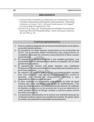 Capítulo Veintiuno350
BIBLIOGRAFÍA
1. American Heart Association en colaboración con la International Liaison
CommitteeonResuscitationandEmergencyCardiovascularCare.“International
Consensus on Science, Part 6: Advanced Cardiovascular Life Support”.
Circulation 2000;102 (suppl I):I-86 - I166.
2. PerronA. D., R. Sing y cols. “Predicting Survival in PediatricTrauma Patients
Receiving CPR in the Prehospital Setting”. Annals of Emergency Medicine,
Vol. 30 (1997), p. 381.
 