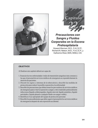 351
Precauciones con
Sangre y Fluidos
Corporales en la Escena
Prehospitalaria
Howard Werman, M.D., F.A.C.E.P.,
Richard N. Nelson, M.D., F.A.C.E.P., y
Katherine West, BSN, MSEd, CIC
OBJETIVOS
Al finalizar este capítulo deberá ser capaz de:
1.Enunciarlastresenfermedadesviralesdetransmisiónsanguíneamáscomunesa
las que el personal de servicios médicos de emergencia se expondrá durante la
atención de pacientes.
2. Discutir los signos y síntomas de la tuberculosis y describir las medidas de
protección para reducir la posible exposición a la enfermedad.
3.Describirlasprecaucionesquedebentomarlosproveedoresdeserviciosmédicos
deemergenciaparaevitarlaexposiciónasangreyotrosmaterialespotencialmente
infecciosos(líquidocefalorraquídeo,líquidosinovial,líquidoamniótico,líquido
pericárdico,líquidopleuralocualquierfluidoconsangrevisible).
4. Identificar el uso apropiado del equipo de protección personal.
5.Describirlosprocedimientosquedebeseguirelpersonaldelosserviciosmédicos
de emergencia después de una exposición accidental.
 