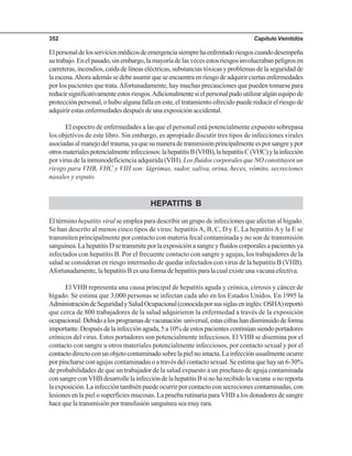 Capítulo Veintidós352
Elpersonaldelosserviciosmédicosdeemergenciasiemprehaenfrentadoriesgoscuandodesempeña
sutrabajo.Enelpasado,sinembargo,lamayoríadelasvecesestosriesgosinvolucrabanpeligrosen
carreteras, incendios, caída de líneas eléctricas, substancias tóxicas y problemas de la seguridad de
laescena.Ahoraademássedebeasumirqueseencuentraenriesgodeadquirirciertasenfermedades
por los pacientes que trata.Afortunadamente, hay muchas precauciones que pueden tomarse para
reducirsignificativamenteestosriesgos.Adicionalmentesielpersonalpudoutilizaralgúnequipode
protección personal, o hubo alguna falla en este, el tratamiento ofrecido puede reducir el riesgo de
adquirir estas enfermedades después de una exposición accidental.
El espectro de enfermedades a las que el personal está potencialmente expuesto sobrepasa
los objetivos de este libro. Sin embargo, es apropiado discutir tres tipos de infecciones virales
asociadasalmanejodeltrauma,yaquesumaneradetransmisiónprincipalmenteesporsangreypor
otrosmaterialespotencialmenteinfecciosos:lahepatitisB(VHB),lahepatitisC(VHC)ylainfección
por virus de la inmunodeficiencia adquirida (VIH). Los fluidos corporales que NO constituyen un
riesgo para VHB, VHC y VIH son: lágrimas, sudor, saliva, orina, heces, vómito, secreciones
nasales y esputo.
HEPATITIS B
El término hepatitis viral se emplea para describir un grupo de infecciones que afectan al hígado.
Se han descrito al menos cinco tipos de virus: hepatitisA, B, C, D y E. La hepatitis A y la E se
transmiten principalmente por contacto con materia fecal contaminada y no son de transmisión
sanguínea.LahepatitisDsetransmiteporlaexposiciónasangreyfluidoscorporalesapacientesya
infectados con hepatitis B. Por el frecuente contacto con sangre y agujas, los trabajadores de la
salud se consideran en riesgo intermedio de quedar infectados con virus de la hepatitis B (VHB).
Afortunadamente,lahepatitisBesunaformadehepatitisparalacualexisteunavacunaefectiva.
El VHB representa una causa principal de hepatitis aguda y crónica, cirrosis y cáncer de
hígado. Se estima que 3,000 personas se infectan cada año en los Estados Unidos. En 1995 la
AdministracióndeSeguridadySaludOcupacional(conocidaporsussiglaseninglés:OSHA)reportó
que cerca de 800 trabajadores de la salud adquirieron la enfermedad a través de la exposición
ocupacional.Debidoalosprogramasdevacunación universal,estascifrashandisminuidodeforma
importante.Despuésdelainfecciónaguda,5a10%deestospacientescontinúansiendoportadores
crónicos del virus. Estos portadores son potencialmente infecciosos. El VHB se disemina por el
contacto con sangre u otros materiales potencialmente infecciosos, por contacto sexual y por el
contactodirectoconunobjetocontaminadosobrelapielnointacta.Lainfecciónusualmenteocurre
por pincharse con agujas contaminadas o a través del contacto sexual. Se estima que hay un 6-30%
de probabilidades de que un trabajador de la salud expuesto a un pinchazo de aguja contaminada
consangreconVHBdesarrollelainfeccióndelahepatitisBsinoharecibidolavacuna onoreporta
laexposición.Lainfeccióntambiénpuedeocurrirporcontactoconsecrecionescontaminadas,con
lesiones en la piel o superficies mucosas. La prueba rutinaria para VHB a los donadores de sangre
hacequelatransmisiónportransfusiónsanguíneaseamuyrara.
 