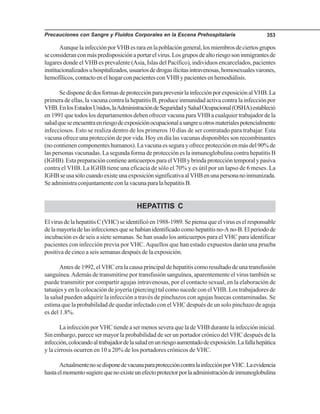 Precauciones con Sangre y Fluidos Corporales en la Escena Prehospitalaria 353
AunquelainfecciónporVHBesraraenlapoblacióngeneral,losmiembrosdeciertosgrupos
seconsideranconmáspredisposiciónaportarelvirus.Losgruposdealtoriesgosoninmigrantesde
lugares donde el VHB es prevalente (Asia, Islas del Pacífico), individuos encarcelados, pacientes
institucionalizadosuhospitalizados,usuariosdedrogasilícitasintravenosas,homosexualesvarones,
hemofílicos,contactoenelhogarconpacientesconVHBypacientesenhemodiálisis.
SedisponededosformasdeprotecciónparaprevenirlainfecciónporexposiciónalVHB.La
primera de ellas, la vacuna contra la hepatitis B, produce inmunidad activa contra la infección por
VHB.EnlosEstadosUnidos,laAdministracióndeSeguridadySaludOcupacional(OSHA)estableció
en 1991 que todos los departamentos deben ofrecer vacuna para VHB a cualquier trabajador de la
saludqueseencuentraenriesgodeexposiciónocupacionalasangreuotrosmaterialespotencialmente
infecciosos. Esto se realiza dentro de los primeros 10 días de ser contratado para trabajar. Esta
vacuna ofrece una protección de por vida. Hoy en día las vacunas disponibles son recombinantes
(nocontienencomponenteshumanos).Lavacunaessegurayofreceprotecciónenmásdel90%de
las personas vacunadas. La segunda forma de protección es la inmunoglobulina contra hepatitis B
(IGHB).EstapreparacióncontieneanticuerposparaelVHBybrindaproteccióntemporalypasiva
contra el VHB. La IGHB tiene una eficacia de sólo el 70% y es útil por un lapso de 6 meses. La
IGHBseusasólocuandoexisteunaexposiciónsignificativaalVHBenunapersonanoinmunizada.
SeadministraconjuntamenteconlavacunaparalahepatitisB.
HEPATITIS C
ElvirusdelahepatitisC(VHC)seidentificóen1988-1989.Sepiensaqueelviruseselresponsable
delamayoríadelasinfeccionesquesehabíanidentificadocomohepatitisno-Ano-B.Elperiodode
incubación es de seis a siete semanas. Se han usado los anticuerpos para el VHC para identificar
pacientes con infección previa por VHC.Aquellos que han estado expuestos darán una prueba
positiva de cinco a seis semanas después de la exposición.
Antes de 1992, el VHC era la causa principal de hepatitis como resultado de una transfusión
sanguínea.Además de transmitirse por transfusión sanguínea, aparentemente el virus también se
puede transmitir por compartir agujas intravenosas, por el contacto sexual, en la elaboración de
tatuajes y en la colocación de joyería (piercing) tal como sucede con el VHB. Los trabajadores de
la salud pueden adquirir la infección a través de pinchazos con agujas huecas contaminadas. Se
estima que la probabilidad de quedar infectado con el VHC después de un solo pinchazo de aguja
es del 1.8%.
La infección por VHC tiende a ser menos severa que la de VHB durante la infección inicial.
Sin embargo, parece ser mayor la probabilidad de ser un portador crónico del VHC después de la
infección,colocandoaltrabajadordelasaludenunriesgoaumentadodeexposición.Lafallahepática
y la cirrosis ocurren en 10 a 20% de los portadores crónicos de VHC.
ActualmentenosedisponedevacunaparaproteccióncontralainfecciónporVHC.Laevidencia
hastaelmomentosugierequenoexisteunefectoprotectorporlaadministracióndeinmunoglobulina
 