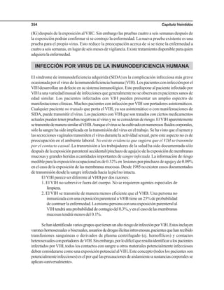 Capítulo Veintidós354
(IG) después de la exposición al VHC. Sin embargo las pruebas cuatro a seis semanas después de
la exposición podrán confirmar si se contrajo la enfermedad. La nueva prueba existente es una
prueba para el propio virus. Esto reduce la preocupación acerca de si se tiene la enfermedad a
cuatroaseissemanas,enlugardeseismesesdevigilancia.Existetratamientodisponibleparaquien
adquieralaenfermedad.
INFECCIÓN POR VIRUS DE LA INMUNODEFICIENCIA HUMANA
El síndrome de inmunodeficiencia adquirida (SIDA) es la complicación infecciosa más grave
ocasionada por el virus de la inmunodeficiencia humana (VIH). Los pacientes con infección por el
VIH desarrollan un defecto en su sistema inmunológico. Esto predispone al paciente infectado por
VIH a una variedad inusual de infecciones que generalmente no se observan en pacientes sanos de
edad similar. Los pacientes infectados con VIH pueden presentar un amplio espectro de
manifestaciones clínicas. Muchos pacientes con infección por VIH son portadores asintomáticos.
Cualquier paciente no tratado que porta el VIH, ya sea asintomático o con manifestaciones de
SIDA,puedetransmitirelvirus.LospacientesconVIHquesontratadosconciertosmedicamentos
actualespuedentenerpruebasnegativasalvirusynoseconsideranderiesgo.ElVIHaparentemente
setransmitedemanerasimilaralVHB.Aunqueelvirussehacultivadoennumerososfluidoscorporales,
sólo la sangre ha sido implicada en la transmisión del virus en el trabajo. Se ha visto que el semen y
las secreciones vaginales transmiten el virus durante la actividad sexual, pero este aspecto no es de
preocupación en el ambiente laboral. No existe evidencia que sugiera que el VIH se transmite
por el contacto casual. La transmisión a los trabajadores de la salud ha sido documentada sólo
despuésdelaexposiciónparenteralaccidental(pinchazodeaguja)odelaexposicióndemembranas
mucosasygrandesheridasacantidadesimportantesdesangreinfectada.Lainformaciónderiesgo
medibleparalaexposiciónocupacionalesde0.32%en lesionesporpinchazodeagujayde0.09%
enelcasodelaexposicióndelasmembranasmucosas.Desde1985noexistencasosdocumentados
de transmisión desde la sangre infectada hacia la piel no intacta.
El VIH parece ser diferente al VHB por dos razones:
1. El VIH no sobrevive fuera del cuerpo. No se requieren agentes especiales de
limpieza.
2. El VIH se transmite de manera menos eficiente que el VHB. Una persona no
inmunizadaconunaexposiciónparenteralaVHBtieneun25%deprobabilidad
de contraer la enfermedad. La misma persona con una exposición parenteral al
VIHtendráunaprobabilidaddecontagiodel0.3%,yenelcasodelasmembranas
mucosas tendrá menos del 0.1%.
SehanidentificadovariosgruposquetienenunaltoriesgodeinfecciónporVIH.Estosincluyen
varoneshomosexualesobisexuales,usuariosdedrogasilícitasintravenosas,pacientesquehanrecibido
transfusiones sanguíneas o derivados de plasma centrifugado (ej. hemofílicos) y contactos
heterosexualesconportadoresdeVIH.Sinembargo,porlodifícilqueresultaidentificaralospacientes
infectados por VIH, todos los contactos con sangre u otros materiales potencialmente infecciosos
deben considerarse como una exposición potencial al VIH. Este concepto (todos los pacientes son
potencialmenteinfecciosos)eselporquélasprecaucionesdeaislamientoasustanciascorporalesse
aplican«universalmente».
 
