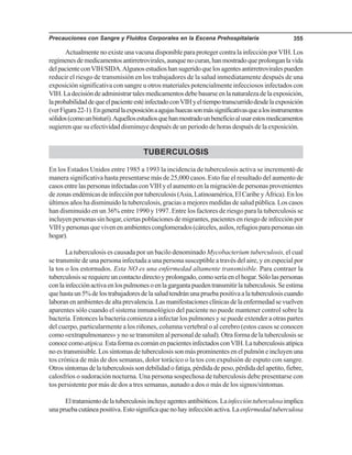 Precauciones con Sangre y Fluidos Corporales en la Escena Prehospitalaria 355
ActualmentenoexisteunavacunadisponibleparaprotegercontralainfecciónporVIH.Los
regímenesdemedicamentosantirretrovirales,aunquenocuran,hanmostradoqueprolonganlavida
delpacienteconVIH/SIDA.Algunosestudioshansugeridoquelosagentesantirretroviralespueden
reducir el riesgo de transmisión en los trabajadores de la salud inmediatamente después de una
exposición significativa con sangre u otros materiales potencialmente infecciosos infectados con
VIH.Ladecisióndeadministrartalesmedicamentosdebebasarseenlanaturalezadelaexposición,
laprobabilidaddequeelpacienteestéinfectadoconVIHyeltiempotranscurridodesdelaexposición
(verFigura22-1).Engenerallaexposiciónaagujashuecassonmássignificativasquealosinstrumentos
sólidos(comounbisturí).Aquellosestudiosquehanmostradounbeneficioalusarestosmedicamentos
sugieren que su efectividad disminuye después de un periodo de horas después de la exposición.
TUBERCULOSIS
En los Estados Unidos entre 1985 a 1993 la incidencia de tuberculosis activa se incrementó de
manera significativa hasta presentarse más de 25,000 casos. Esto fue el resultado del aumento de
casosentrelaspersonasinfectadasconVIHyelaumentoenlamigracióndepersonasprovenientes
dezonasendémicasdeinfecciónportuberculosis(Asia,Latinoamérica,ElCaribeyÁfrica).Enlos
últimos años ha disminuido la tuberculosis, gracias a mejores medidas de salud pública. Los casos
han disminuido en un 36% entre 1990 y 1997. Entre los factores de riesgo para la tuberculosis se
incluyen personas sin hogar, ciertas poblaciones de migrantes, pacientes en riesgo de infección por
VIHypersonasquevivenenambientesconglomerados(cárceles,asilos,refugiosparapersonassin
hogar).
La tuberculosis es causada por un bacilo denominado Mycobacterium tuberculosis, el cual
se transmite de una persona infectada a una persona susceptible a través del aire, y en especial por
la tos o los estornudos. Esta NO es una enfermedad altamente transmisible. Para contraer la
tuberculosisserequiereuncontactodirectoyprolongado,comoseríaenelhogar.Sólolaspersonas
conlainfecciónactivaenlospulmonesoenlagargantapuedentransmitirlatuberculosis.Seestima
quehastaun5%delostrabajadoresdelasaludtendránunapruebapositivaalatuberculosiscuando
laboranenambientesdealtaprevalencia.Lasmanifestacionesclínicasdelaenfermedadsevuelven
aparentes sólo cuando el sistema inmunológico del paciente no puede mantener control sobre la
bacteria. Entonces la bacteria comienza a infectar los pulmones y se puede extender a otras partes
del cuerpo, particularmente a los riñones, columna vertebral o al cerebro (estos casos se conocen
como «extrapulmonares» y no se transmiten al personal de salud). Otra forma de la tuberculosis se
conocecomoatípica.EstaformaescomúnenpacientesinfectadosconVIH.Latuberculosisatípica
noestransmisible.Lossíntomasdetuberculosissonmásprominentesenelpulmóneincluyenuna
tos crónica de más de dos semanas, dolor torácico o la tos con expulsión de esputo con sangre.
Otrossíntomasdelatuberculosissondebilidadofatiga,pérdidadepeso,pérdidadelapetito,fiebre,
calosfríos o sudoración nocturna. Una persona sospechosa de tuberculosis debe presentarse con
tos persistente por más de dos a tres semanas, aunado a dos o más de los signos/síntomas.
Eltratamientodelatuberculosisincluyeagentesantibióticos.Lainfeccióntuberculosaimplica
unapruebacutáneapositiva.Estosignificaquenohayinfecciónactiva.Laenfermedadtuberculosa
 