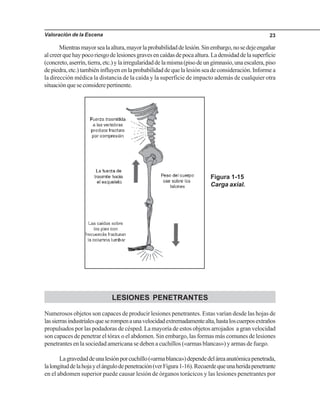 Valoración de la Escena 23
Mientrasmayorsealaaltura,mayorlaprobabilidaddelesión.Sinembargo,nosedejeengañar
alcreerquehaypocoriesgodelesionesgravesencaídasdepocaaltura.Ladensidaddelasuperficie
(concreto,aserrín,tierra,etc.)ylairregularidaddelamisma(pisodeungimnasio,unaescalera,piso
depiedra,etc.)tambiéninfluyenenlaprobabilidaddequelalesiónseadeconsideración.Informea
la dirección médica la distancia de la caída y la superficie de impacto además de cualquier otra
situaciónqueseconsiderepertinente.
Figura 1-15
Carga axial.
LESIONES PENETRANTES
Numerosos objetos son capaces de producir lesiones penetrantes. Estas varían desde las hojas de
lassierrasindustrialesqueserompenaunavelocidadextremadamentealta,hastaloscuerposextraños
propulsados por las podadoras de césped. La mayoría de estos objetos arrojados a gran velocidad
son capaces de penetrar el tórax o el abdomen. Sin embargo, las formas más comunes de lesiones
penetrantes en la sociedad americana se deben a cuchillos («armas blancas») y armas de fuego.
Lagravedaddeunalesiónporcuchillo(«armablanca»)dependedeláreaanatómicapenetrada,
lalongituddelahojayelángulodepenetración(verFigura1-16).Recuerdequeunaheridapenetrante
en el abdomen superior puede causar lesión de órganos torácicos y las lesiones penetrantes por
 