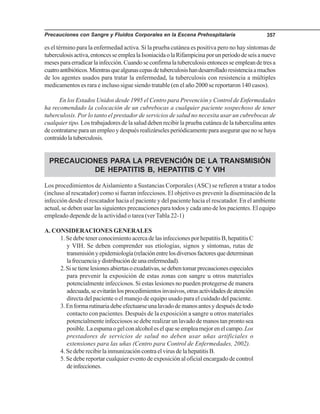 Precauciones con Sangre y Fluidos Corporales en la Escena Prehospitalaria 357
es el término para la enfermedad activa. Si la prueba cutánea es positiva pero no hay síntomas de
tuberculosisactiva,entoncesseemplealaIsoniacidaolaRifampicinaporunperiododeseisanueve
mesesparaerradicarlainfección.Cuandoseconfirmalatuberculosisentoncesseempleandetresa
cuatroantibióticos.Mientrasquealgunascepasdetuberculosishandesarrolladoresistenciaamuchos
de los agentes usados para tratar la enfermedad, la tuberculosis con resistencia a múltiples
medicamentos es rara e incluso sigue siendo tratable (en el año 2000 se reportaron 140 casos).
En los Estados Unidos desde 1995 el Centro para Prevención y Control de Enfermedades
ha recomendado la colocación de un cubrebocas a cualquier paciente sospechoso de tener
tuberculosis. Por lo tanto el prestador de servicios de salud no necesita usar un cubrebocas de
cualquier tipo. Los trabajadores de la salud deben recibir la prueba cutánea de la tuberculina antes
decontratarseparaunempleoydespuésrealizárselesperiódicamenteparaasegurarquenosehaya
contraídolatuberculosis.
PRECAUCIONES PARA LA PREVENCIÓN DE LA TRANSMISIÓN
DE HEPATITIS B, HEPATITIS C Y VIH
Los procedimientos deAislamiento a Sustancias Corporales (ASC) se refieren a tratar a todos
(incluso al rescatador) como si fueran infecciosos. El objetivo es prevenir la diseminación de la
infección desde el rescatador hacia el paciente y del paciente hacia el rescatador. En el ambiente
actual, se deben usar las siguientes precauciones para todos y cada uno de los pacientes. El equipo
empleado depende de la actividad o tarea (ver Tabla 22-1)
A. CONSIDERACIONES GENERALES
1.SedebetenerconocimientoacercadelasinfeccionesporhepatitisB,hepatitisC
y VIH. Se deben comprender sus etiologías, signos y síntomas, rutas de
transmisiónyepidemiología(relaciónentrelosdiversosfactoresquedeterminan
lafrecuenciaydistribucióndeunaenfermedad).
2.Sisetienelesionesabiertasoexudativas,sedebentomarprecaucionesespeciales
para prevenir la exposición de estas zonas con sangre u otros materiales
potencialmente infecciosos. Si estas lesiones no pueden protegerse de manera
adecuada,seevitaránlosprocedimientosinvasivos,otrasactividadesdeatención
directa del paciente o el manejo de equipo usado para el cuidado del paciente.
3.Enformarutinariadebeefectuarseunalavadodemanosantesydespuésdetodo
contacto con pacientes. Después de la exposición a sangre u otros materiales
potencialmente infecciosos se debe realizar un lavado de manos tan pronto sea
posible.Laespumaogelconalcoholeselqueseempleamejorenelcampo.Los
prestadores de servicios de salud no deben usar uñas artificiales o
extensiones para las uñas (Centro para Control de Enfermedades, 2002).
4. Se debe recibir la inmunización contra el virus de la hepatitis B.
5. Se debe reportar cualquier evento de exposición al oficial encargado de control
deinfecciones.
 
