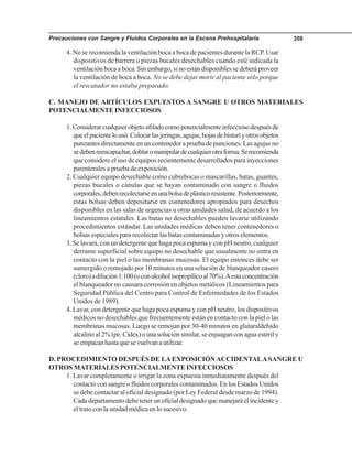 Precauciones con Sangre y Fluidos Corporales en la Escena Prehospitalaria 359
4. No se recomienda la ventilación boca a boca de pacientes durante la RCP. Usar
dispositivos de barrera o piezas bucales desechables cuando esté indicada la
ventilación boca a boca. Sin embargo, si no están disponibles se deberá proveer
la ventilación de boca a boca. No se debe dejar morir al paciente sólo porque
el rescatador no estaba preparado.
C. MANEJO DE ARTÍCULOS EXPUESTOS A SANGRE U OTROS MATERIALES
POTENCIALMENTE INFECCIOSOS
1.Considerarcualquierobjetoafiladocomopotencialmenteinfecciosodespuésde
queelpacientelousó.Colocarlasjeringas,agujas,hojasdebisturíyotrosobjetos
punzantes directamente en un contenedor a prueba de punciones. Las agujas no
sedebenreencapuchar,doblaromanipulardecualquierotraforma.Serecomienda
que considere el uso de equipos recientemente desarrollados para inyecciones
parenterales a prueba de exposición.
2. Cualquier equipo desechable como cubrebocas o mascarillas, batas, guantes,
piezas bucales o cánulas que se hayan contaminado con sangre o fluidos
corporales,debenrecolectarseenunabolsadeplásticoresistente.Posteriormente,
estas bolsas deben depositarse en contenedores apropiados para desechos
disponibles en las salas de urgencias u otras unidades salud, de acuerdo a los
lineamientos estatales. Las batas no desechables pueden lavarse utilizando
procedimientos estándar. Las unidades médicas deben tener contenedores o
bolsas especiales para recolectar las batas contaminadas y otros elementos.
3. Se lavará, con un detergente que haga poca espuma y con pH neutro, cualquier
derrame superficial sobre equipo no desechable que usualmente no entra en
contacto con la piel o las membranas mucosas. El equipo entonces debe ser
sumergido o remojado por 10 minutos en una solución de blanqueador casero
(cloro)adilución1:100(oconalcoholisopropílicoal70%).Aestaconcentración
el blanqueador no causara corrosión en objetos metálicos (Lineamientos para
Seguridad Pública del Centro para Control de Enfermedades de los Estados
Unidos de 1989).
4. Lavar, con detergente que haga poca espuma y con pH neutro, los dispositivos
médicos no desechables que frecuentemente están en contacto con la piel o las
membranas mucosas. Luego se remojan por 30-40 minutos en glutaraldehido
alcalino al 2% (pe. Cidex) o una solución similar, se enjuagan con agua estéril y
seempacanhastaquesevuelvanautilizar.
D. PROCEDIMIENTO DESPUÉS DE LAEXPOSICIÓNACCIDENTALASANGRE U
OTROS MATERIALES POTENCIALMENTE INFECCIOSOS
1. Lavar completamente o irrigar la zona expuesta inmediatamente después del
contacto con sangre o fluidos corporales contaminados. En los Estados Unidos
se debe contactar al oficial designado (por Ley Federal desde marzo de 1994).
Cada departamento debe tener un oficial designado que manejará el incidente y
el trato con la unidad médica en lo sucesivo.
 