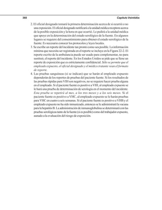 Capítulo Veintidós360
2. El oficial designado tomará la primera determinación acerca de si ocurrió o no
unaexposición.Eloficialdesignadonotificaráalaunidadmédicareceptoraacerca
de la posible exposición y la hora en que ocurrió. Le pedirá a la unidad médica
que apoye en la determinación del estado serológico de la fuente. En algunos
lugares se requiere del consentimiento para obtener el estado serológico de la
fuente. Es necesario conocer los protocolos y leyes locales.
3. Se escribe un reporte del incidente tan pronto como sea posible. La información
mínima que necesita ser registrada en el reporte se incluye en la Figura 22-2. El
reporte escrito de la ambulancia puede ser usado para complementar, no para
sustituir, el reporte del incidente. En los Estados Unidos se pide que se llene un
reporte de exposición que es estrictamente confidencial. Sólo se permite que el
empleado expuesto, el oficial designado y el médico tratante vean el formato
de reporte.
4. Las pruebas sanguíneas (si se indican) que se harán al empleado expuesto
dependerán de los reportes de pruebas del paciente fuente. Si los resultados de
las pruebas rápidas para VIH son negativos, no se requiere hacer prueba alguna
enelempleado.SielpacientefuenteespositivoaVIH,alempleadoexpuestose
le hará una prueba de determinación de serología en el momento del incidente.
Esta prueba se repetirá al mes, a los tres meses y a los seis meses. Si el
paciente fuente es positivo a VHC, al empleado expuesto se le harán pruebas
para VHC en cuatro a seis semanas. Si el paciente fuente es positivo a VHB y el
empleadoexpuestonohasidoinmunizado,entoncesseleadministrarálavacuna
paralahepatitisB.Laadministracióndeinmunoglobulinasedeterminaráconlas
pruebasserológicastantodelafuente(siesposible)comodeltrabajadorexpuesto,
aunado a la evaluación del riesgo de exposición.
 