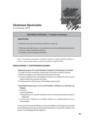 365
Destrezas Opcionales
DonnaHastings,EMT-P
DESTREZA OPCIONAL 1: Pantalón Antishock
OBJETIVOS
Al finalizar esta estación de destreza deberá ser capaz de:
1.Mencionarlasindicacionesycontraindicacionesdelusodelpantalónantishock.
2. Colocar e inflar el pantalón antishock.
3.Desinflaryretirarelpantalónantishock.
Nota: El pantalón neumático antishock (siglas en inglés MAST) también se
conoce como prenda militar antishock (siglas en inglés PASG).
INDICACIONES Y CONTRAINDICACIONES
Indicaciones para el Uso del PantalónAntishock en Pacientes de Trauma
1. Estado de shock secundario a hemorragia externa que se puede controlar.
2. Shock neurogénico sin evidencia de otras lesiones internas.
3. Fracturas aisladas de las extremidades inferiores sin evidencia de otras lesiones
internas(inflarsóloapresióndeférula).
4.Presiónarterialsistólicamenora50mmHg(controversial)
Contraindicaciones para el Uso del Pantalón Antishock en Pacientes de
Trauma
1. Absolutas:
a.Edemapulmonar
b. Sangrado que no se puede controlar, como en el trauma penetrante torácico o
abdominal
2. Condicional: Embarazo (se pueden utilizar los compartimientos de las
extremidades)
LaAsociaciónNacionaldeMédicosdeServiciosMédicosdeEmergenciahaemitido
una declaración acerca del uso del pantalón antishock en situaciones médicas y de
trauma.VerlabibliografíadelCapítulo8.
 
