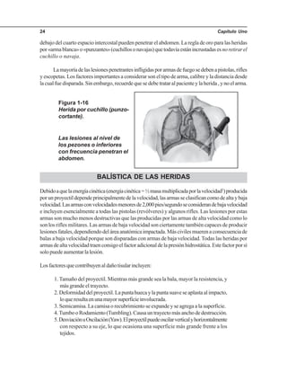 Capítulo Uno24
debajo del cuarto espacio intercostal pueden penetrar el abdomen. La regla de oro para las heridas
por«armablanca»o«punzantes»(cuchillosonavajas)quetodavíaestánincrustadasesnoretirarel
cuchillo o navaja.
Lamayoríadelaslesionespenetrantesinfligidasporarmasdefuegosedebenapistolas,rifles
y escopetas. Los factores importantes a considerar son el tipo de arma, calibre y la distancia desde
lacualfuedisparada.Sinembargo,recuerdequesedebetrataralpacienteylaherida,ynoelarma.
Figura 1-16
Herida por cuchillo (punzo-
cortante).
BALÍSTICA DE LAS HERIDAS
Debidoaquelaenergíacinética(energíacinética=½masamultiplicadaporlavelocidad2
)producida
porunproyectildependeprincipalmentedelavelocidad,lasarmasseclasificancomodealtaybaja
velocidad.Lasarmasconvelocidadesmenoresde2,000pies/segundoseconsiderandebajavelocidad
e incluyen esencialmente a todas las pistolas (revólveres) y algunos rifles. Las lesiones por estas
armas son mucho menos destructivas que las producidas por las armas de alta velocidad como lo
son los rifles militares. Las armas de baja velocidad son ciertamente también capaces de producir
lesionesfatales,dependiendodeláreaanatómicaimpactada.Máscivilesmuerenaconsecuenciade
balas a baja velocidad porque son disparadas con armas de baja velocidad. Todas las heridas por
armasdealtavelocidadtraenconsigoelfactoradicionaldelapresiónhidrostática.Estefactorporsí
solopuedeaumentarlalesión.
Losfactoresquecontribuyenaldañotisularincluyen:
1. Tamaño del proyectil. Mientras más grande sea la bala, mayor la resistencia, y
más grande el trayecto.
2.Deformidaddelproyectil.Lapuntahuecaylapuntasuaveseaplastaalimpacto,
loqueresultaenunamayorsuperficieinvolucrada.
3. Semicamisa. La camisa o recubrimiento se expande y se agrega a la superficie.
4.TumbooRodamiento(Tumbling).Causauntrayectomásanchodedestrucción.
5.DesviaciónuOscilación(Yaw).Elproyectilpuedeoscilarverticalyhorizontalmente
con respecto a su eje, lo que ocasiona una superficie más grande frente a los
tejidos.
Las lesiones al nivel de
los pezones o inferiores
con frecuencia penetran el
abdomen.
 