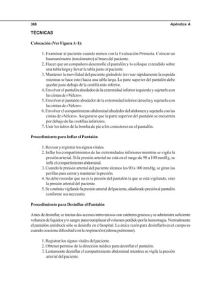 Apéndice A368
TÉCNICAS
Colocación (VerFiguraA-1):
1. Examinar al paciente cuando menos con la Evaluación Primaria. Colocar un
baumanómetro(tensiómetro)albrazodelpaciente.
2. Hacer que un compañero desenrolle el pantalón y lo coloque extendido sobre
una tabla larga y llevar la tabla junto al paciente.
3. Mantener la movilidad del paciente girándolo (revisar rápidamente la espalda
mientras se hace esto) hacia una tabla larga. La parte superior del pantalón debe
quedar justo debajo de la costilla más inferior.
4.Envolverelpantalónalrededordelaextremidadinferiorizquierdaysujetarlocon
lascintasde«Velcro».
5. Envolver el pantalón alrededor de la extremidad inferior derecha y sujetarlo con
lascintasde«Velcro».
6.Envolverelcompartimientoabdominalalrededordelabdomenysujetarloconlas
cintas de «Velcro».Asegurarse que la parte superior del pantalón se encuentra
por debajo de las costillas inferiores.
7. Unir los tubos de la bomba de pie a los conectores en el pantalón.
Procedimiento para Inflar el Pantalón
1.Revisaryregistrarlossignosvitales.
2. Inflar los compartimientos de las extremidades inferiores mientras se vigila la
presión arterial. Si la presión arterial no está en el rango de 90 a 100 mmHg, se
inflaelcompartimientoabdominal.
3. Cuando la presión arterial del paciente alcance los 90 a 100 mmHg, se giran las
perillas para cerrar y mantener la presión.
4. Se debe recordar que no es la presión del pantalón la que se está vigilando, sino
lapresiónarterialdelpaciente.
5.Secontinúavigilandolapresiónarterialdelpaciente,añadiendopresiónalpantalón
conforme sea necesario.
Procedimiento para Desinflar el Pantalón
Antesdedesinflar,seiniciandosaccesosintravenososconcatéteresgruesosyseadministrasuficiente
volumendelíquidosy/osangreparareemplazarelvolumenperdidoporlahemorragia.Normalmente
el pantalón antishock sólo se desinfla en el hospital. La única razón para desinflarlo en el campo es
cuandoocasionadificultadconlarespiración(edemapulmonar).
1.Registrarlossignosvitalesdelpaciente.
2. Obtener permiso de la dirección médica para desinflar el pantalón.
3.Lentamentedesinflarelcompartimientoabdominalmientrassevigilalapresión
arterialdelpaciente.
 
