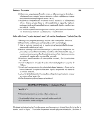 Destrezas Opcionales 369
4. Si la presión sanguínea cae 5 mmHg o más, se debe suspender el desinflado e
infundirmáslíquidososangrehastaquelossignosvitalesseestabilicennuevamente
(esto normalmente requiere por lo menos 200 cc).
5. Proceder del compartimiento abdominal hacia el desinflado de la extremidad
inferior derecha y luego hacia la extremidad inferior izquierda, vigilando
continuamentelapresiónarterialydetenerseparainfundirlíquidoscuandoocurra
una caída de 5 mmHg.
6. Si el paciente experimenta una repentina caída en la presión arterial mientras se
está desinflando el pantalón, se debe detener y volverlo a inflar.
Colocación de un PantalónAntishock a un Paciente Que Requiere una Férula de Tracción
1. Hacer que un compañero mantenga tracción sobre la extremidad fracturada.
2. Desenrollar el pantalón y colocarlo extendido sobre una tabla larga.
3. Girar al paciente, manteniendo la tracción sobre la extremidad lesionada y
manteniendoestabilizadoelcuello.
4. Deslizar la tabla y al paciente de manera que la parte superior del pantalón esté
justo debajo de la costilla inferior. Si el paciente ya está sobre una tabla larga, se
puedesimplementedesenrollarelpantalónydeslizarlobajoelpacientemientras
se mantiene la tracción sobre la extremidad lesionada.
5.Envolverelpantalónalrededordelaextremidadlesionadayfijarloconlascintas
de«Velcro».
6. Envolver el pantalón alrededor de la otra extremidad y fijarlo con las cintas de
«Velcro».
7. Envolver el compartimiento abdominal alrededor del abdomen y fijarlo con las
cintas de «Velcro».Asegurarse que la parte superior del pantalón esté debajo de
lascostillasinferiores.
8.Aplicar la férula de tracción (Thomas, Hare o Sager) sobre el pantalón. Colocar
lascintasyaplicarlatracción.
9.Inflarelpantalónsiguiendolasecuenciahabitual.
DESTREZA OPCIONAL 2: Intubación Digital
OBJETIVOS
Al finalizar esta estación de destreza deberá ser capaz de:
1.Mencionarlasindicacionespararealizarlaintubacióndigital.
2.Llevaracabolaintubacióndigital.
El método original de intubación endotraqueal, ampliamente conocido en el siglo dieciocho, fue la
técnica“táctil”o“digital”.Elintubadorsimplementesentíalaepiglotisconlosdedosydeslizabael
 