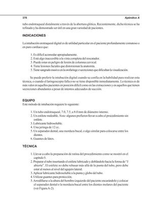 Apéndice A370
tubo endotraqueal distalmente a través de la abertura glótica. Recientemente, dicha técnica se ha
refinado y ha demostrado ser útil en una gran variedad de pacientes.
INDICACIONES
Laintubaciónorotraquealdigitalesdeutilidadparticularenelpacienteprofundamentecomatosoo
en paro cardiaco que:
1.Esdifícilacomodarapropiadamente.
2. Está algo inaccesible a la vista completa del rescatador.
3. Puede estar en peligro de lesión de columna cervical.
4.Tienelesionesfacialesquedistorsionanlaanatomía.
5.Tienesangradomasivoenlaorofaringeosecrecionesquedificultanlavisualización.
Se puede preferir la intubación digital cuando se confía en la habilidad para realizar esta
técnica, o cuando el laringoscopio falla o no se tiene disponible inmediatamente. La técnica es de
másvalorenaquellospacientesenposicióndifícilcomoenlasextraccionesyenaquellosquetienen
secreciones abundantes a pesar de intentos adecuados de succión.
EQUIPO
Estemétododeintubaciónrequierelosiguiente:
1. Un tubo endotraqueal, 7.0, 7.5, u 8.0 mm de diámetro interno.
2. Un estilete maleable.Nota: algunos prefieren llevar a cabo el procedimiento sin
estilete.
3.Lubricantehidrosoluble.
4. Una jeringa de 12 cc.
5. Un separador dental, una mordaza bucal, o algo similar para colocarse entre los
dientes.
6. Guantes de látex.
TÉCNICA
1. Llevar a cabo la preparación de rutina del procedimiento como se mostró en el
capítulo5.
2.Preparareltuboinsertandoelestiletelubricadoydoblándolohacialaformade“J
abierta”. El estilete no debe rebasar más allá de la punta del tubo, pero debe
estaralmenosalniveldelagujerolateral.
3.Aplicar lubricante hidrosoluble a la punta y globo del tubo.
4.Utilizarguantesparaprotección.
5.Arrodillarse a la altura del hombro izquierdo del paciente encarándolo y colocar
el separador dental o la mordaza bucal entre los dientes molares del paciente
(ver FiguraA-2).
 