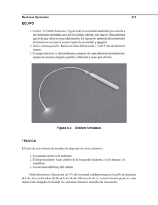 Destrezas Opcionales 373
EQUIPO
1.Estilete.ElEstileteluminoso(FiguraA-4)esunalambremaleablequeconectaa
uncontenedordebateríasconunfocodistal,cubiertoconunaenvolturaplástica
queevitaquelaluzseseparedelalambre.Enlaporciónproximaldelcontenedor
de baterías se encuentra un interruptor de encendido y apagado.
2. Tubos endotraqueales. Todos los tubos deben ser de 7.5 a 8.5 mm de diámetro
interno.
3.Elequipoadicionaleselestándarparacualquierotroprocedimientodeintubación:
equipo de succión, oxígeno, guantes, lubricante y cosas por el estilo.
Figura A-4 Estilete luminoso.
TÉCNICA
El éxito de este método de intubación depende de varios factores:
1. La cantidad de luz en el ambiente.
2. El desplazamiento hacia delante de la lengua del paciente, o de la lengua y la
mandíbula.
3. La curvatura del tubo y del estilete.
Debe disminuirse la luz a casi un 10% de lo normal, o debe protegerse el cuello del paciente
delaluzdirectadelsoloelbrillodelaluzdedía.Mientraslaluzdeltransiluminadorpuedeservista
en pacientes delgados incluso de día, será más exitosa en un ambiente más oscuro.
 