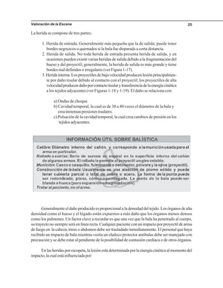 Valoración de la Escena 25
La herida se compone de tres partes:
1. Herida de entrada. Generalmente más pequeña que la de salida; puede tener
bordes negruzcos o quemados si la bala fue disparada a corta distancia.
2. Herida de salida. No toda herida de entrada presenta herida de salida, y en
ocasiones pueden existir varias heridas de salida debido a la fragmentación del
hueso y del proyectil; generalmente, la herida de salida es más grande y tiene
bordes mal definidos o irregulares (ver Figura 1-17).
3.Heridainterna.Losproyectilesdebajavelocidadproducenlesiónprincipalmen-
te por daño tisular debido al contacto con el proyectil; los proyectiles de alta
velocidadproducendañoporcontactotisularytransferenciadelaenergíacinética
a los tejidos adyacentes (ver Figuras 1-18 y 1-19). El daño se relaciona con:
a) Ondas de choque.
b) Cavidad temporal, la cual es de 30 a 40 veces el diámetro de la bala y
creainmensaspresionestisulares.
c) Pulsación de la cavidad temporal, la cual crea cambios de presión en los
tejidos adyacentes.
Generalmenteeldañoproducidoesproporcionalaladensidaddeltejido.Losórganosdealta
densidad como el hueso y el hígado están expuestos a más daño que los órganos menos densos
como los pulmones. Un factor clave a recordar es que una vez que la bala ha penetrado al cuerpo,
sutrayectonosiempreseráenlínearecta.Cualquierpacienteconunimpactoporproyectildearma
de fuego en la cabeza, tórax o abdomen debe ser trasladado inmediatamente. El personal que haya
recibido un impacto de bala mientras vestía un chaleco protector antibalas debe ser manejado con
precaución y se debe estar al pendiente de la posibilidad de contusión cardiaca o de otros órganos.
Enlasheridasporescopeta,lalesiónestádeterminadaporlaenergíacinéticaalmomentodel
impacto,lacualestáinfluenciadapor:
 