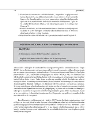 Apéndice A376
4. Usando un movimiento de “cucharón de sopa”, “enganchar” la epiglotis con el
tubo y el estilete. La luz del transiluminador puede entonces observarse en la
línea media. La colocación correcta en las cuerdas o más allá se indica por la
aparicióndeunáreailuminadaalniveldelaprominencialaríngea(verFiguraA-
6). Una luz débil, difusa y difícil de ver, indica la colocación en el esófago (ver
FiguraA-7).
5. Cuando se vea la luz, se debe sostener con firmeza el estilete en su lugar y usar
los dedos de la otra mano para sostener el tubo mientras se avanza en dirección
distalhacialalaringeyretirarelestilete.
6. Confirmar la colocación del tubo con el protocolo enseñado en el Capítulo 5.
DESTREZA OPCIONAL 4: Tubo Gastroesofágico para Vía Aérea
OBJETIVOS
Al finalizar esta estación de destreza deberá ser capaz de:
1. Explicar siete puntos esenciales sobre el uso de este dispositivo.
2. Insertar correctamente el tubo gastro-esofágico para vía aérea (TGEA).
Introducidos a principios de las años 1970’s los dispositivos para vía aérea de inserción a ciegas
(DAIC)fuerondiseñadosparausarseenmanosdelpersonaldelosserviciosmédicosdeemergencia
que no estaban entrenados para intubar la tráquea.Todos estos dispositivos (Obturador Esofágico
paraVíaAérea - OEA,Tubo Gastro-esofágico paraVíaAérea -TGEA, el PtLy el Combitubo) han
sidodiseñadosparainsertarseenlahipofaringesinlanecesidaddeunlaringoscopioparavisualizar
hacia dónde se dirige el tubo. Todos tienen un tubo con un globo inflable diseñado para sellar el
esófago evitando el vómito y la broncoaspiración del contenido del estómago, así como evitar la
distensióngástricadurantelaventilaciónconeldispositivodebolsa-válvulaoconlaválvulaademanda.
Se pensó también que sellando el esófago se iría más aire hacia los pulmones y se mejoraría la
ventilación.Estosdispositivostienensuspropiospeligrosyrequierenunaevaluacióncuidadosapara
saberqueseencuentranenlaposicióncorrecta.Ningunodeellosigualaaltuboendotraqueal,elcual
se ha convertido en el dispositivo invasivo de elección para los proveedores avanzados de los
serviciosmédicosdeemergencia.
Los obturadores esofágicos para la vía aérea (OEA) están diseñados para insertarse en el
esófagoaunnivelmásalládelacarina.Luegoseinflaungloboquereducelaposibilidaddedistensión
gástrica o regurgitación durante la ventilación con bolsa-válvula o válvula a demanda. Existe
controversiarespectoalusodeestedispositivoyaquealgunosestudioshansugeridoquenoofrece
lamejorventilaciónquesepensóinicialmente.Suusosehaidolimitandoalversedesplazadoporla
intubaciónendotraqueal.
 