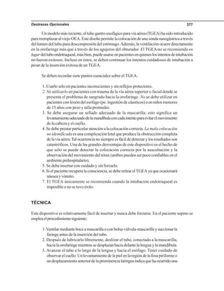 Destrezas Opcionales 377
Unmodelomásreciente,eltubogastro-esofágicoparavíaaérea(TGEA)hasidointroducido
parareemplazaralviejoOEA.Estediseñopermitelacolocacióndeunasondanasogástricaatravés
del lumen del tubo para descompresión del estómago.Además, la ventilación ocurre directamente
en la orofaringe más que a través de los agujeros del obturador. El TGEAno se recomienda en
lugardeltuboendotraqueal,másbien,puedeusarseenpacientesenquieneslosintentosdeintubación
no fueron exitosos. Incluso en éstos, se deben continuar los intentos cuidadosos de intubación a
pesar de la inserción exitosa de un TGEA.
Se deben recordar siete puntos esenciales sobre el TGEA:
1. Usarlo sólo en pacientes inconscientes y sin reflejos protectores.
2. No utilizarlo en pacientes con trauma de la vía aérea superior o facial donde se
presenta el problema de sangrado hacia la orofaringe. No se debe utilizar en
pacientesconlesióndelesófago(pe.ingestióndecáusticos)oenniñosmenores
de 15 años con peso y talla promedio.
3. Se debe asegurar un sellado adecuado de la mascarilla; esto significa un
levantamientoadecuadodelamandíbulaconcadaintentoparaevitarelmovimiento
de la cabeza y el cuello.
4. Se debe prestar particular atención a la colocación correcta.La mala colocación
no identificada es una complicación letal que produce la obstrucción completa
delavíaaérea.Talocurrencianosiempreesfácildedetectarylosresultadosson
catastróficos. Una de las grandes desventajas de este dispositivo es el hecho de
que sólo se puede detectar la colocación correcta por la auscultación y la
observación del movimiento del tórax (ambos pueden ser poco confiables en el
ambienteprehospitalario).
5. Se debe insertar con cuidado y sin forzarlo.
6.Sielpacienterecuperalaconsciencia,sedeberetirarelTGEAyaqueocasionará
náuseayvómito.
7. El TGEA únicamente se recomienda cuando la intubación endotraqueal es
imposible o no se tuvo éxito.
TÉCNICA
Este dispositivo es relativamente fácil de insertar y nunca debe forzarse. En el paciente supino se
empleaelprocedimientosiguiente:
1.Ventilarmediantebocaamascarillaoconbolsa-válvula-mascarillaysuccionarla
faringeantesdelainsercióndeltubo.
2. Después de lubricarlo libremente, deslizar el tubo, conectado a la mascarilla,
hacialaorofaringemientrassedesplazanhaciadelantelalenguaylamandíbula.
3. Avanzar el tubo a lo largo de la lengua y hacia el esófago. Tener cuidado de
observarelcuello.Unlevantamientodelapielenlaregióndelafosapiriformeo
undesplazamientoanteriordelaprominencialaríngeaindicaquehaocurridouna
 