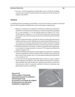 Destrezas Opcionales 381
3.UnaLlave.Unallavepequeña(pe.inglesa)debe sujetarse al tubo del ventilador
en jet para que no perder tiempo buscando una manera de acceder al tanque de
oxígeno o para abrirlo.
TÉCNICA
La identificación de la membrana cricotiroidea es esencial en ésta técnica, aunque la colocación
entrelosanillostraquealesprobablementenoprovocarágrandescomplicaciones.
1.Mientrassecontinúaconlosintentosdeventilaciónyoxigenación,puncionarla
membrana cricotiroidea con la cánula que se encuentra conectada a una jeringa
de 5 cc que contenga 1 ó 2 cc de solución salina (ver Figura A-11). Nota:
También pueden emplearse 1 ó 2 cc de lidocaína en lugar de la solución salina
para producir una anestesia local de la mucosa en el área de la porción distal de
lacánula.
2. Dirigir la cánula hacia abajo, aspirando de manera continua para demostrar la
entradaalalaringe,lacualseidentificaconlaaspiracióndeburbujasdeaire.En
este momento, si la jeringa contiene lidocaína, se puede inyectar en la laringe
paraproporcionarciertogradodeanestesiayevitarlatosqueocurreenocasiones.
3. Cuando la cánula entre en la laringe, se desliza la cánula fuera de la aguja trocar
y se sostiene en su lugar mientras se conecta el VTJ al puerto proximal de la
cánula (ver FiguraA-12).
4.Ventilarinmediatamentealpacienteusandoimpulsosdeoxígenode1segundode
duración originados de la fuente manual de 50 psi.Ventilar a una frecuencia de
por lo menos 20 por minuto, esto es, con una relación inspiración/espiración de
1:2 (ver FiguraA-13).
5. Si existe una cinta de algodón disponible, fijar la cánula en su lugar. También
puede emplearse cinta adhesiva, pero debe adherirse firmemente a la cánula y
luego alrededor del cuello del paciente.Aplicar presión firme en el sitio de la
inserción para reducir la pequeña cantidad de enfisema subcutáneo que
generalmente ocurre con esta técnica.
Figura A-10
Cánula calibre 13 diseñada
especialmente para la ventilación
translaríngea en jet.
Se conecta a una fuente de oxígeno
de 50 psi para una adecuada
ventilación y oxigenación.
 