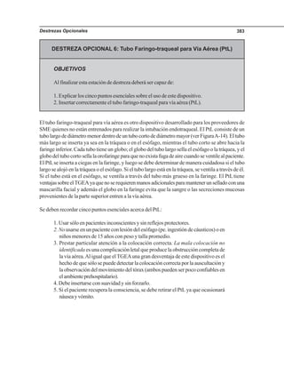Destrezas Opcionales 383
DESTREZA OPCIONAL 6: Tubo Faringo-traqueal para Vía Aérea (PtL)
OBJETIVOS
Al finalizar esta estación de destreza deberá ser capaz de:
1. Explicar los cinco puntos esenciales sobre el uso de este dispositivo.
2. Insertar correctamente el tubo faringo-traqueal para vía aérea (PtL).
El tubo faringo-traqueal para vía aérea es otro dispositivo desarrollado para los proveedores de
SME quienes no están entrenados para realizar la intubación endotraqueal. El PtL consiste de un
tubolargodediámetromenordentrodeuntubocortodediámetromayor(verFiguraA-14).Eltubo
más largo se inserta ya sea en la tráquea o en el esófago, mientras el tubo corto se abre hacia la
faringe inferior. Cada tubo tiene un globo; el globo del tubo largo sella el esófago o la tráquea, y el
globodeltubocortosellalaorofaringeparaquenoexistafugadeairecuandoseventilealpaciente.
El PtLse inserta a ciegas en la faringe, y luego se debe determinar de manera cuidadosa si el tubo
largo se alojó en la tráquea o el esófago. Si el tubo largo está en la tráquea, se ventila a través de él.
Si el tubo está en el esófago, se ventila a través del tubo más grueso en la faringe. El PtLtiene
ventajassobreelTGEAyaquenoserequierenmanosadicionalesparamantenerunselladoconuna
mascarilla facial y además el globo en la faringe evita que la sangre o las secreciones mucosas
provenientes de la parte superior entren a la vía aérea.
Se deben recordar cinco puntos esenciales acerca del PtL:
1. Usar sólo en pacientes inconscientes y sin reflejos protectores.
2. Nousarse en un paciente con lesión del esófago (pe. ingestión de cáusticos) o en
niños menores de 15 años con peso y talla promedio.
3. Prestar particular atención a la colocación correcta. La mala colocación no
identificada es una complicación letal que produce la obstrucción completa de
la vía aérea.Al igual que elTGEAuna gran desventaja de este dispositivo es el
hecho de que sólo se puede detectar la colocación correcta por la auscultación y
la observación del movimiento del tórax (ambos pueden ser poco confiables en
elambienteprehospitalario).
4. Debe insertarse con suavidad y sin forzarlo.
5. Si el paciente recupera la consciencia, se debe retirar el PtL ya que ocasionará
náuseayvómito.
 