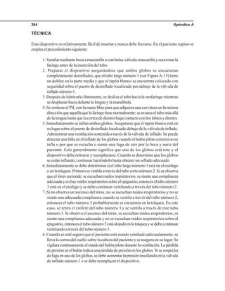 Apéndice A384
TÉCNICA
Este dispositivo es relativamente fácil de insertar y nunca debe forzarse. En el paciente supino se
empleaelprocedimientosiguiente:
1.Ventilarmediantebocaamascarillaoconbolsa-válvula-mascarillaysuccionarla
faringeantesdelainsercióndeltubo.
2. Preparar el dispositivo asegurándose que ambos globos se encuentran
completamente desinflados, que el tubo largo número 3 (ver FiguraA-15) tiene
un doblez en la parte media y que el tapón blanco se encuentra colocado con
seguridad sobre el puerto de desinflado localizado por debajo de la válvula de
infladonúmero1.
3. Después de lubricarlo libremente, se desliza el tubo hacia la orofaringe mientras
sedesplazanhaciadelantelalenguaylamandíbula.
4.SesostieneelPtLconlamanolibreparaqueadquieraunacurvaturaenlamisma
direcciónqueaquellaquelafaringetienenormalmente;seavanzaeltubomásallá
delalenguahastaquelacorreadedienteshagacontactoconloslabiosydientes.
5. Inmediatamente se inflan ambos globos.Asegurarse que el tapón blanco está en
sulugarsobreelpuertodedesinfladolocalizadodebajodelaválvuladeinflado.
Administrarunaventilaciónsostenidaatravésdelaválvuladeinflado.Sepuede
detectarunafallaenelinfladodelosgloboscuandoelbalónpilotoexternonose
infla o por que se escucha o siente una fuga de aire por la boca y nariz del
paciente. Esto generalmente significa que uno de los globos está roto y el
dispositivo debe retirarse y reemplazarse. Cuando se determine que los globos
se están inflando, continuar haciéndolo hasta obtener un sellado adecuado.
6. Inmediatamente se debe determinar si el tubo largo número 3 está en el esófago
oenlatráquea.Primeroseventilaatravésdeltubocortonúmero2.Siseobserva
queeltóraxasciende,seescuchanruidosrespiratorios,sesienteunacomplianza
adecuadaynohayruidosrespiratoriossobreelepigastrio,entonceseltubonúmero
3 está en el esófago y se debe continuar ventilando a través del tubo número 2.
7. Si no observa un ascenso del tórax, no se escuchan ruidos respiratorios y no se
siente una adecuada complianza cuando se ventila a través del tubo número 2,
entonces el tubo número 3 probablemente se encuentra en la tráquea. En este
caso, se retira el estilete del tubo número 3 y se ventila a través de este tubo
número 3. Si observa el ascenso del tórax, se escuchan ruidos respiratorios, se
siente una complianza adecuada y no se escuchan ruidos respiratorios sobre el
epigastrio,entonceseltubonúmero3estáalojadoenlatráqueaysedebecontinuar
ventilando a través del tubo número 3.
8. Cuando se esté seguro que el paciente está siendo ventilado adecuadamente, se
llevalacorreadelcuellosobrelacabezadelpacienteyseaseguraensulugar.Se
vigilaracontinuamenteelestadodelbalónpilotodurantelaventilación.Lapérdida
depresiónenelbalónindicaunapérdidadepresiónenlosglobos.Sisesospecha
defugaenunodelosglobos,sedebeaumentarlapresióninsuflandoenlaválvula
de inflado número 1 o se debe reemplazar el dispositivo.
 