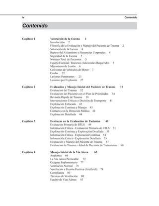 Contenidoiv
Contenido
Capítulo 1 Valoración de la Escena 1
Introducción 2
Filosofía de la Evaluación y Manejo del Paciente de Trauma 2
Valoración de la Escena 4
Repaso del Aislamiento a Sustancias Corporales 4
Seguridad de la Escena 5
Número Total de Pacientes 5
Equipo Esencial / Recursos Adicionales Requeridos 5
Mecanismo de Lesión 6
Colisiones de Vehículos de Motor 7
Caídas 22
Lesiones Penetrantes 23
Lesiones por Explosión 27
Capítulo 2 Evaluación y Manejo Inicial del Paciente de Trauma 31
Evaluación del Trauma 32
Evaluación del Paciente con el Plan de Prioridades 34
Revisión Rápida de Trauma 391
Intervenciones Críticas y Decisión de Transporte 41
Exploración Enfocada 42
Exploración Continua y Manejo 43
Contacto con la Dirección Médica 44
Exploración Detallada 44
Capítulo 3 Destrezas en la Evaluación de Pacientes 49
Evaluación Primaria de BTLS 49
Información Crítica - Evaluación Primaria de BTLS 51
Exploración Continua y Exploración Detallada 53
Información Crítica - Exploración Continua 54
Información Crítica - Exploración Detallada 55
Evaluación y Manejo del Paciente de Trauma 57
Evaluación de Trauma - Árbol de Decisión de Tratamiento 60
Capítulo 4 Manejo Inicial de la Vía Aérea 63
Anatomía 64
La Vía Aérea Permeable 72
Oxígeno Suplementario 77
Ventilación Normal 78
Ventilación a Presión Positiva (Artificial) 78
Complianza 80
Técnicas de Ventilación 80
Equipo de Vías Aéreas 83
 