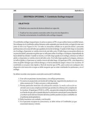 Apéndice A386
DESTREZA OPCIONAL 7: Combitubo Esófago-traqueal
OBJETIVOS
Al finalizar esta estación de destreza deberá ser capaz de:
1. Explicar los cinco puntos esenciales sobre el uso de este dispositivo.
2. Insertar correctamente el combitubo tubo esófago-traqueal.
Elcombituboesófago-traquealparavíaaéreaseparecealPtLenqueambostienenundoblelumen.
Sinembargoenelcombituboamboslúmenesestánseparadosporunadivisión,enlugardeestaruno
junto al otro (ver Figura A-16). Un tubo se encuentra sellado en su porción distal y presenta
perforacionesenlazonadeltuboquequedaríaalniveldelafaringe.Cuandoeltubolargoseencuentra
enelesófago,elpacienteseventilaatravésdeestetubocorto.Eltubolargoseencuentraabiertoen
suporcióndistalypresentaungloboqueseinflaparasellarelesófagoolatráquea,dependiendode
hacia dónde ha entrado. Cuando se inserta, si el tubo largo queda en el esófago, entonces se infla el
globo y el paciente se ventila a través del tubo corto. Si el tubo largo queda en la tráquea, entonces
se infla el globo y el paciente se ventila a través del tubo largo.Al igual que el PtL, este dispositivo
tiene un globo faríngeo que sella la faringe y evita la entrada de sangre o moco a la vía aérea. El
combitubo es un poco más rápido y fácil de insertar que el PtL, pero como con cualquier otro
dispositivo de inserción a ciegas se debe asegurar que se están ventilando los pulmones y no el
esófago.
Se deben recordar cinco puntos esenciales acerca del Combitubo:
1. Usar sólo en pacientes inconscientes y sin reflejos protectores.
2. Nousarse en un paciente con lesión del esófago (pe. ingestión de cáusticos) o en
niños menores de 15 años con peso y talla promedio.
3. Prestar particular atención a la colocación correcta. La mala colocación no
identificada es una complicación letal que produce la obstrucción completa de
lavíaaérea.AligualqueelTGEAyelPtL,unagrandesventajadeestedispositivo
eselhechodequesólosepuededetectarlacolocacióncorrectaporlaauscultación
ylaobservacióndelmovimientodeltórax(ambospuedenserpococonfiablesen
elambienteprehospitalario).
4. Debe insertarse con cuidado y sin forzarlo.
5. Si el paciente recupera la consciencia, se debe retirar el Combitubo ya que
ocasionaránáuseayvómito.
 