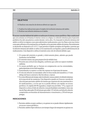 Apéndice A392
OBJETIVOS
Al finalizar esta estación de destreza deberá ser capaz de:
1.Explicarlasindicacionesparaelempleodelainfusiónintraóseadeladulto.
2.Realizarunainfusiónintraóseaeneladulto.
El acceso vascular habitual del adulto se realiza por el sistema venoso periférico. Bajo condiciones
que son comunes en el trauma el sistema venoso se colapsa. La infusión intraósea para el paciente
pediátrico ha sido una práctica común durante varios años. En el pasado la infusión intraósea del
adulto se utilizó en algunos casos para administrar medicamentos, pero los flujos eran muy lentos
comoparautilizarseenlareanimaciónconlíquidosenlospacientesadultosdetrauma.Recientemente
se desarrollo un dispositivo (F.A.S.T. 1) que permite el rápido reemplazo de líquidos y permite que
lainfusiónintraóseadeladultoseutiliceenlareanimaciónconlíquidosyparalaadministraciónde
medicamentos.Estedispositivoutilizaelesternóncomositiodeinfusióndebidoaque:
1. El cuerpo del esternón es grande y relativamente plano, además que puede
localizarseconfacilidad.
2. El esternón retiene una gran proporción de médula ósea.
3. Presenta una cortical más delgada y uniforme que cubre un espacio medular
uniforme.
4. Es menos probable que se fracture en comparación con las extremidades,
particularmentealniveldelmanubrio.
5. Generalmente se expone o es fácil de exponer en el paciente de trauma.
6. El sitio de infusión recomendado sobre la línea media del manubrio a 15 mm
debajo del hueco esternal es fácil de ubicar y marcar.
7.Noexistediferenciadetiempoentrelainfusiónvenosacentralylainfusiónintraósea
de la mayoría de las sustancias. Este dispositivo puede ser el acceso vascular de
elección para pacientes adultos de trauma que requieren de una reanimación o
de medicamentos, y en los que no se puede obtener con rapidez un acceso
periférico. Es rápido (60-90 segundos), simple (tasa de fallas <5%), seguro (el
dispositivo coloca el tubo de infusión a una profundidad controlada) y tiene una
tasadeflujoadecuada(30ml/minporgravedad,125ml/minconbolsadesolución
comprimida con brazalete de baumanómetro o tensiómetro y 250 ml/min por
jeringa).
INDICACIONES
1.Pacientesadultosenparocardiacoyenquienesnosepuedeobtenerrápidamente
un acceso venoso periférico.
2.Pacientesadultoshipovolémicoscontiemposlargosdetransporteenquienesno
 