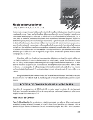 395
Radiocomunicaciones
Corey M. Slovis, M.D., F.A.C.P., F.A.C.E.P.
Es imperativo proporcionar al médico de la estación de base hospitalaria, una evaluación precisa y
concisadelaescena.Estaesunahabilidadquedebedesarrollarse.Engeneralelmédicoolaenfermera
escuchando la radio no podrá enfocarse en más de tres a cinco fragmentos de información. Por lo
tanto,antesdecomenzarlatransmisiónsedeberápasarunosminutospensandoquépartesespecíficas
delhistorialylaexploraciónfísicatienenquetransmitirse.Elpropósitodelaradiocomunicaciónno
esdartodalainformacióndisponiblealmédico,sinotransmitirsólolainformaciónnecesariaparala
atención adecuada en la escena, o para informar a la sala de urgencias del hospital de la llegada de
unpaciente.Sisesolicitanprocedimientosmédicos,entonceslacomunicacióndeberáenfocarseen
lainformaciónquejustificalasolicitud.Debidoalasresponsabilidadesqueelmédicotieneconlos
pacientes que ya están en la sala de urgencias, el que recibe la llamada le gustaría pasar el menor
tiempo posible en el radio.
Cuando se hable por el radio, no importa que tan drástica sea la situación, se debe hablar con
claridad y evitar hablar de manera rápida con una voz emocionada y aguda. Sin embargo, el uso de
una voz lenta y monótona para reportar un paro cardiaco podría ser también inapropiado. Se debe
tratardetransmitirlaurgenciadelasituacióndeunamaneraprofesional.Elmicrófonodelradiodebe
sostenerse a pocas pulgadas de la boca para permitir una transmisión adecuada de la voz, pero no
tan lejos (más de 6 pulgadas ó 15 centímetros) que permita la interferencia de otros ruidos en la
escena.
Elsiguienteformatoparacomunicacionesestadiseñadoparamaximizarlatransferenciaeficiente
delainformación(verTablasB-1yB-2). Tambiénpuedeserutilizadoparallamadasquenoinvolucren
trauma.
POLÍTICA DE COMUNICACIÓN DE CUATRO FASES
La política de comunicaciones de BTLS se divide en cuatro partes. La primera de estas fases está
dedicadaalaunidaddeserviciosmédicosdeemergenciaqueconfirmaelcontactoporradioconun
hospital o estación de base específica.
Fase I: Fase de Contacto
Paso 1 - Identificación: En un intento por establecer contacto por radio, se debe mencionar qué
servicio de emergencia está llamando, el nivel de función de la unidad (por ejemplo: básico,
paramédico) y el número de identificación de la unidad. Por ejemplo, “Esta es la UnidadAvanzada
 