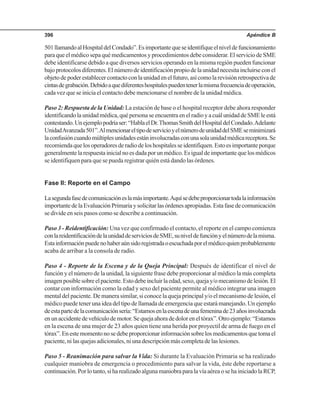 Apéndice B396
501llamandoalHospitaldelCondado”.Esimportantequeseidentifiqueelniveldefuncionamiento
para que el médico sepa qué medicamentos y procedimientos debe considerar. El servicio de SME
debe identificarse debido a que diversos servicios operando en la misma región pueden funcionar
bajoprotocolosdiferentes.Elnúmerodeidentificaciónpropiodelaunidadnecesitaincluirseconel
objetodepoderestablecercontactoconlaunidadenelfuturo,asícomolarevisiónretrospectivade
cintasdegrabación.Debidoaquediferenteshospitalespuedentenerlamismafrecuenciadeoperación,
cada vez que se inicia el contacto debe mencionarse el nombre de la unidad médica.
Paso 2: Respuesta de la Unidad: La estación de base o el hospital receptor debe ahora responder
identificandolaunidadmédica,quépersonaseencuentraenelradioyacuálunidaddeSMEleestá
contestando.Unejemplopodríaser:“HablaelDr.ThomasSmithdelHospitaldelCondado.Adelante
UnidadAvanzada501”.AlmencionareltipodeservicioyelnúmerodeunidaddelSMEseminimizará
laconfusióncuandomúltiplesunidadesestáninvolucradasconunasolaunidadmédicareceptora.Se
recomiendaquelosoperadoresderadiodeloshospitalesseidentifiquen.Estoesimportanteporque
generalmentelarespuestainicialnoesdadaporunmédico.Esigualdeimportantequelosmédicos
se identifiquen para que se pueda registrar quién está dando las órdenes.
Fase II: Reporte en el Campo
Lasegundafasedecomunicacióneslamásimportante.Aquísedebeproporcionartodalainformación
importantedelaEvaluaciónPrimariaysolicitarlasórdenesapropiadas.Estafasedecomunicación
se divide en seis pasos como se describe a continuación.
Paso 3 - Reidentificación: Una vez que confirmado el contacto, el reporte en el campo comienza
conlareidentificacióndelaunidaddeserviciosdeSME,suniveldefunciónyelnúmerodelamisma.
Estainformaciónpuedenohaberaúnsidoregistradaoescuchadaporelmédicoquienprobablemente
acaba de arribar a la consola de radio.
Paso 4 - Reporte de la Escena y de la Queja Principal: Después de identificar el nivel de
función y el número de la unidad, la siguiente frase debe proporcionar al médico la más completa
imagenposiblesobreelpaciente.Estodebeincluirlaedad,sexo,quejay/omecanismodelesión.El
contar con información como la edad y sexo del paciente permite al médico integrar una imagen
mental del paciente. De manera similar, si conoce la queja principal y/o el mecanismo de lesión, el
médico puede tener una idea del tipo de llamada de emergencia que estará manejando. Un ejemplo
deestapartedelacomunicaciónsería:“Estamosenlaescenadeunafemeninade23añosinvolucrada
enunaccidentedevehículodemotor.Sequejaahoradedoloreneltórax”.Otroejemplo:“Estamos
en la escena de una mujer de 23 años quien tiene una herida por proyectil de arma de fuego en el
tórax”.Enestemomentonosedebeproporcionarinformaciónsobrelosmedicamentosquetomael
paciente, ni las quejas adicionales, ni una descripción más completa de las lesiones.
Paso 5 - Reanimación para salvar la Vida: Si durante la Evaluación Primaria se ha realizado
cualquier maniobra de emergencia o procedimiento para salvar la vida, éste debe reportarse a
continuación.Porlotanto,siharealizadoalgunamaniobraparalavíaaéreaosehainiciadolaRCP,
 