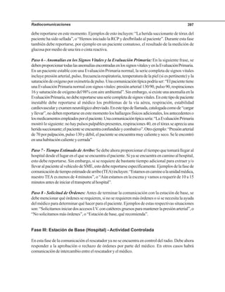 Radiocomunicaciones 397
debe reportarse en este momento. Ejemplos de esto incluyen: “La herida succionante de tórax del
paciente ha sido sellada”, o “Hemos iniciado la RCP y desfbrilado al paciente”. Durante esta fase
también debe reportarse, por ejemplo en un paciente comatoso, el resultado de la medición de
glucosa por medio de una tira o cinta reactiva.
Paso 6 - Anomalías en los Signos Vitales y la Evaluación Primaria: En la siguiente frase, se
debenproporcionartodaslasanomalíasencontradasenlossignosvitalesyenlaEvaluaciónPrimaria.
En un paciente estable con una Evaluación Primaria normal, la serie completa de signos vitales
incluye presión arterial, pulso, frecuencia respiratoria, temperatura de la piel (si es pertinente) y la
saturacióndeoxígenoporoximetríadepulso.Unacomunicacióntípicapodríaser:“Elpacientetiene
unaEvaluaciónPrimarianormalconsignosvitales:presiónarterial130/90,pulso90,respiraciones
16 y saturación de oxígeno del 98% con aire ambiental”. Sin embargo, si existe una anomalía en la
EvaluaciónPrimaria,nodebereportarseunaseriecompletadesignosvitales.Enestetipodepaciente
inestable debe reportarse al médico los problemas de la vía aérea, respiración, estabilidad
cardiovascularyexamenneurológicoabreviado.Enestetipodellamada,catalogadacomode“cargar
yllevar”,nodebenreportarseenestemomentoloshallazgosfísicosadicionales,losantecedenteso
losmedicamentosempleadosporelpaciente.Unacomunicacióntípicasería:“LaEvaluaciónPrimaria
mostró lo siguiente: no hay pulsos palpables presentes, respiraciones 40, en el tórax se aprecia una
heridasuccionante;elpacienteseencuentraconfundidoycombativo”.Otroejemplo:“Presiónarterial
de 70 por palpación, pulso 130 y débil, el paciente se encuentra muy caliente y seco. Se le encontró
enunahabitacióncalienteycerrada”
Paso 7 - Tiempo Estimado deArribo: Se debe ahora proporcionar el tiempo que tomará llegar al
hospital desde el lugar en el que se encuentra el paciente. Si ya se encuentra en camino al hospital,
esto debe reportarse. Sin embargo, si se requiere de bastante tiempo adicional para extraer y/o
llevaralpacientealvehículodeSME,estodebereportarseespecíficamente.Ejemplosdelafasede
comunicacióndetiempoestimadodearribo(TEA)incluyen:“Estamosencaminoalaunidadmédica,
nuestro TEA es menos de 4 minutos”, o “Aún estamos en la escena y vamos a requerir de 10 a 15
minutosantesdeiniciareltransportealhospital”.
Paso 8 - Solicitud de Órdenes: Antes de terminar la comunicación con la estación de base, se
debe mencionar qué órdenes se requieren, si no se requieren más órdenes o si se necesita la ayuda
del médico para determinar qué hacer para el paciente. Ejemplos de estas respectivas situaciones
son:“SolicitamosiniciardosaccesosI.V.concatéteresgruesosparamantenerlapresiónarterial”,o
“No solicitamos más órdenes”, o “Estación de base, qué recomienda”.
Fase III: Estación de Base (Hospital) - Actividad Controlada
En esta fase de la comunicación el rescatador ya no se encuentra en control del radio. Debe ahora
responder a la aprobación o rechazo de órdenes por parte del médico. En otros casos habrá
comunicación de intercambio entre el rescatador y el médico.
 