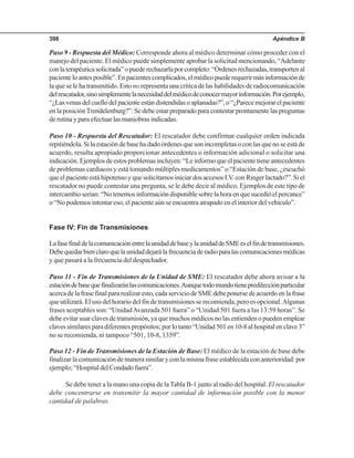 Apéndice B398
Paso 9 - Respuesta del Médico: Corresponde ahora al médico determinar cómo proceder con el
manejo del paciente. El médico puede simplemente aprobar la solicitud mencionando, “Adelante
conlaterapéuticasolicitada”opuederechazarlaporcompleto:“Órdenesrechazadas,transportenal
pacienteloantesposible”.Enpacientescomplicados,elmédicopuederequerirmásinformaciónde
la que se le ha transmitido. Estono representa una crítica de las habilidades de radiocomunicación
delrescatador,sinosimplementelanecesidaddelmédicodeconocermayorinformación.Porejemplo,
“¿Lasvenasdelcuellodelpacienteestándistendidasoaplanadas?”,o“¿Parecemejorarelpaciente
en la posiciónTrendelenburg?”. Se debe estar preparado para contestar prontamente las preguntas
de rutina y para efectuar las maniobras indicadas.
Paso 10 - Respuesta del Rescatador: El rescatador debe confirmar cualquier orden indicada
repitiéndola. Si la estación de base ha dado órdenes que son incompletas o con las que no se está de
acuerdo, resulta apropiado proporcionar antecedentes o información adicional o solicitar una
indicación. Ejemplos de estos problemas incluyen: “Le informo que el paciente tiene antecedentes
de problemas cardiacos y está tomando múltiples medicamentos” o “Estación de base, ¿escuchó
que el paciente está hipotenso y que solicitamos iniciar dos accesos I.V. con Ringer lactado?”. Si el
rescatador no puede contestar una pregunta, se le debe decir al médico. Ejemplos de este tipo de
intercambioserían:“Notenemosinformacióndisponiblesobrelahoraenquesucedióelpercance”
o “No podemos intentar eso, el paciente aún se encuentra atrapado en el interior del vehículo”.
Fase IV: Fin de Transmisiones
LafasefinaldelacomunicaciónentrelaunidaddebaseylaunidaddeSMEeselfindetransmisiones.
Debequedarbienclaroquelaunidaddejarálafrecuenciaderadioparalascomunicacionesmédicas
y que pasará a la frecuencia del despachador.
Paso 11 - Fin de Transmisiones de la Unidad de SME: El rescatador debe ahora avisar a la
estacióndebasequefinalizaránlascomunicaciones.Aunquetodomundotienepredilecciónparticular
acerca de la frase final para realizar esto, cada servicio de SME debe ponerse de acuerdo en la frase
que utilizará. El uso del horario del fin de transmisiones se recomienda, pero es opcional.Algunas
frases aceptables son: “UnidadAvanzada 501 fuera” o “Unidad 501 fuera a las 13:59 horas”. Se
debe evitar usar claves de transmisión, ya que muchos médicos no las entienden o pueden emplear
clavessimilaresparadiferentespropósitos;porlotanto“Unidad501en10-8alhospitalenclave3”
no se recomienda, ni tampoco “501, 10-8, 1359”.
Paso 12 - Fin de Transmisiones de la Estación de Base: El médico de la estación de base debe
finalizar la comunicación de manera similar y con la misma frase establecida con anterioridad: por
ejemplo;“HospitaldelCondadofuera”.
Se debe tener a la mano una copia de la Tabla B-1 junto al radio del hospital. El rescatador
debe concentrarse en transmitir la mayor cantidad de información posible con la menor
cantidad de palabras.
 