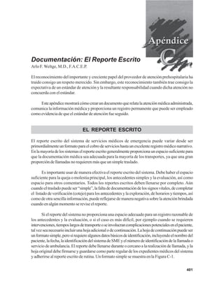 401
Documentación: El Reporte Escrito
Arlo F. Weltge, M.D., F.A.C.E.P.
El reconocimiento del importante y creciente papel del proveedor de atención prehospitalaria ha
traído consigo un respeto merecido. Sin embargo, este reconocimiento también trae consigo la
expectativa de un estándar de atención y la resultante responsabilidad cuando dicha atención no
concuerda con el estándar.
Esteapéndicemostrarácómocrearundocumentoquerelatalaatenciónmédicaadministrada,
comunica la información médica y proporciona un registro permanente que puede ser empleado
como evidencia de que el estándar de atención fue seguido.
EL REPORTE ESCRITO
El reporte escrito del sistema de servicios médicos de emergencia puede variar desde ser
primordialmenteunformatoparaelcobrodeservicioshastaunexcelenteregistromédiconarrativo.
Enlamayoríadelossistemaselreporteescritogeneralmenteproporcionaunespaciosuficientepara
que la documentación médica sea adecuada para la mayoría de los transportes, ya que una gran
proporción de llamadas no requieren más que un simple traslado.
Es importante usar de manera efectiva el reporte escrito del sistema. Debe haber el espacio
suficiente para la queja o molestia principal, los antecedentes simples y la evaluación, así como
espacio para otros comentarios. Todos los reportes escritos deben llenarse por completo. Aún
cuandoeltrasladopuedeser“simple”,lafaltadedocumentacióndelossignosvitales,decompletar
el listado de verificación (cotejo) para los antecedentes y la exploración, de horarios y tiempos, así
como de otra sencilla información, puede reflejarse de manera negativa sobre la atención brindada
cuando en algún momento se revise el reporte.
Si el reporte del sistema no proporciona una espacio adecuado para un registro razonable de
los antecedentes y la evaluación, o si el caso es más difícil, por ejemplo cuando se requieren
intervenciones,tiemposlargosdetransporteoseinvolucrancomplicacionespotencialesenelpaciente,
talvezseanecesarioincluirunahojaadicionalodecontinuación.Lahojadecontinuaciónpuedeser
unformatosimple,perosírequierealgunosdatosbásicosdeidentificación,incluyendoelnombredel
paciente,lafecha,laidentificacióndelsistemadeSMEyelnúmerodeidentificacióndelallamadao
servicio de ambulancia. El reporte debe llenarse durante o cercano a la realización de llamada, y la
hoja original debe firmarse y guardarse como parte regular de los expedientes médicos del sistema
y adherirse al reporte escrito de rutina. Un formato simple se muestra en la Figura C-1.
 