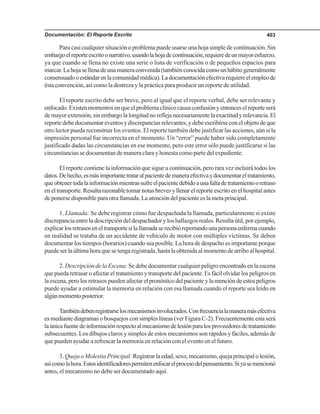 Documentación: El Reporte Escrito 403
Para casi cualquier situación o problema puede usarse una hoja simple de continuación. Sin
embargoelreporteescritoonarrativo,usandolahojadecontinuación,requieredeunmayoresfuerzo,
ya que cuando se llena no existe una serie o lista de verificación o de pequeños espacios para
marcar.Lahojasellenadeunamaneraconvenida(tambiénconocidacomounhábitogeneralmente
consensuadooestándarenlacomunidadmédica).Ladocumentaciónefectivarequiereelempleode
ésta convención, así como la destreza y la práctica para producir un reporte de utilidad.
El reporte escrito debe ser breve, pero al igual que el reporte verbal, debe ser relevante y
enfocado.Existenmomentosenqueelproblemaclínicocausaconfusiónyentonceselreporteserá
demayorextensión,sinembargolalongitudnoreflejanecesariamentelaexactitudyrelevancia.El
reporte debe documentar eventos y discrepancias relevantes, y debe escribirse con el objeto de que
otro lector pueda reconstruir los eventos. El reporte también debe justificar las acciones, aún si la
impresión personal fue incorrecta en el momento. Un “error” puede haber sido completamente
justificado dadas las circunstancias en ese momento, pero este error sólo puede justificarse si las
circunstancias se documentan de manera clara y honesta como parte del expediente.
El reporte contiene la información que sigue a continuación, pero rara vez incluirá todos los
datos.Dehecho,esmásimportantetrataralpacientedemaneraefectivaydocumentareltratamiento,
queobtenertodalainformaciónmientrassufreelpacientedebidoaunafaltadetratamientooretraso
en el transporte. Resulta razonable tomar notas breves y llenar el reporte escrito en el hospital antes
de ponerse disponible para otra llamada. La atención del paciente es la meta principal.
1. Llamada: Se debe registrar cómo fue despachada la llamada, particularmente si existe
discrepancia entre la descripción del despachador y los hallazgos reales. Resulta útil, por ejemplo,
explicarlosretrasoseneltransportesilallamadaserecibióreportandounapersonaenfermacuando
en realidad se trataba de un accidente de vehículo de motor con múltiples víctimas. Se deben
documentar los tiempos (horarios) cuando sea posible. La hora de despacho es importante porque
puede ser la última hora que se tenga registrada, hasta la obtenida al momento de arribo al hospital.
2. Descripción de la Escena: Se debe documentar cualquier peligro encontrado en la escena
que pueda retrasar o afectar el tratamiento y transporte del paciente. Es fácil olvidar los peligros en
la escena, pero los retrasos pueden afectar el pronóstico del paciente y la mención de estos peligros
puede ayudar a estimular la memoria en relación con esa llamada cuando el reporte sea leído en
algúnmomentoposterior.
Tambiéndebenregistrarselosmecanismosinvolucrados.Confrecuencialamaneramásefectiva
es mediante diagramas o bosquejos con simples líneas (ver Figura C-2). Frecuentemente esta será
laúnicafuentedeinformaciónrespectoalmecanismodelesiónparalosproveedoresdetratamiento
subsecuentes. Los dibujos claros y simples de estos mecanismos son rápidos y fáciles, además de
que pueden ayudar a refrescar la memoria en relación con el evento en el futuro.
3. Queja o Molestia Principal: Registrar la edad, sexo, mecanismo, queja principal o lesión,
asícomolahora.Estosidentificadorespermitenenfocarelprocesodelpensamiento.Siyasemencionó
antes, el mecanismo no debe ser documentado aquí.
 