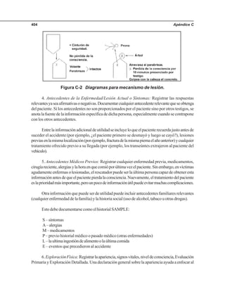 Apéndice C404
Figura C-2 Diagramas para mecanismo de lesión.
4. Antecedentes de la Enfermedad/Lesión Actual o Síntomas: Registrar las respuestas
relevantesyaseaafirmativasonegativas.Documentarcualquierantecedenterelevantequeseobtenga
del paciente. Si los antecedentes no son proporcionados por el paciente sino por otros testigos, se
anotalafuentedelainformaciónespecíficadedichapersona,especialmentecuandosecontrapone
con los otros antecedentes.
Entrelainformaciónadicionaldeutilidadseincluyeloqueelpacienterecuerdajustoantesde
suceder el accidente (por ejemplo, ¿el paciente primero se desmayó y luego se cayó?), lesiones
previasenlamismalocalización(porejemplo,fracturadelamismapiernaelañoanterior)ycualquier
tratamiento ofrecido previo a su llegada (por ejemplo, los transeúntes extrajeron al paciente del
vehículo).
5. Antecedentes Médicos Previos: Registrar cualquier enfermedad previa, medicamentos,
cirugíareciente,alergiasylahoraenquecomióporúltimavezelpaciente.Sinembargo,envíctimas
agudamente enfermas o lesionadas, el rescatador puede ser la última persona capaz de obtener esta
informaciónantesdequeelpacientepierdalaconsciencia.Nuevamente,eltratamientodelpaciente
eslaprioridadmásimportante,perounpocodeinformaciónútilpuedeevitarmuchascomplicaciones.
Otra información que puede ser de utilidad puede incluir antecedentes familiares relevantes
(cualquier enfermedad de la familia) y la historia social (uso de alcohol, tabaco u otras drogas).
Esto debe documentarse como el historial SAMPLE:
S – síntomas
A–alergias
M–medicamentos
P – previo historial médico o pasado médico (otras enfermedades)
L–laultimaingestióndealimentoolaúltimacomida
E – eventos que precedieron al accidente
6.ExploraciónFísica:Registrarlaapariencia,signosvitales,niveldeconsciencia,Evaluación
Primaria y Exploración Detallada. Una declaración general sobre la apariencia ayuda a enfocar al
 