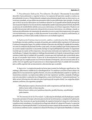 Apéndice C406
7. Procedimientos (Indicación, Procedimiento, Resultado): Documentar la necesidad,
describir el procedimiento y registrar la hora y la respuesta del paciente cuando se realice un
procedimientoinvasivo.Potencialmentecualquierprocedimientopuedetenerunefectonocivo,en
ocasionesretardado,asíquedebendocumentarsetodoslosprocedimientos(porejemplo,elindicar
queseinicióunaccesointravenosoenelantebrazoderechoenelsegundointentopuedeprotegerde
unaacusaciónrespectoalusodeunatécnicainapropiadacuandoelpacienteposteriormentedesarrolla
un proceso de tromboflebitis debido a un acceso intravenoso en el brazo izquierdo). Puede no ser
posible documentar todo intento de colocación de un acceso intravenoso, sin embargo, cuando se
realizan procedimientos de tratamiento de naturaleza invasiva como descompresiones con aguja o
cricotiroidotomías con aguja, se debe documentar la necesidad, la evidencia confirmatoria, el
procedimiento y el efecto (aún cuando el efecto tuvo un resultado negativo).
8. Exploración Continua (nueva revisión, cambios, condición al arribo): El documentar
los hallazgos iniciales establece un punto de partida, pero también debe registrarse la Exploración
Continuaentransporteslargos,loscambiosmientraselpacienteaúnestábajoelcuidadodelrescatador,
asícomolacondicióndelpacientealarriboojustoantes,estoparaestablecerqueladescompensación
noocurriócuandoelpacienteseencontrabaaúnbajolaresponsabilidaddelrescatador.Esimportante
recordar que en cuanto arribe el paciente, otras personas realizarán una exploración y registrarán
sushallazgos.Cualquierdiscrepanciaohallazgodocumentadoenelreportesepresumiráqueocurrió
mientras estaba bajo el cuidado del rescatador, a menos que esté registrado que existía desde antes
de que el rescatador interviniera. El peso de la documentación recae sobre el rescatador para
demostrar que las complicaciones no ocurrieron durante el transporte, sino en la escena antes de su
arribo. Esto no significa que los pacientes no se descompensarán bajo el cuidado del rescatador,
pero se debe registrar este acontecimiento y documentar que se atendió.
9. Impresión: La impresión puede incluirse para resumir los hallazgos significativos. Sin
embargo, debe tenerse cuidado de no sobrediagnosticar. Un antebrazo con dolor al tacto (dolor a la
palpación)nonecesariamentesignificafractura,asícomounadificultadpararespirarnosignificaun
neumotóraxatensión.Lasimpresionesdebenserlomás“genéricas”posibles,anotandoelhallazgo
real, tal como dolor o contusión (no el diagnóstico, como el de fractura o “contusión pulmonar”) y
debe incluir información relevante tal como la presencia de un pulso distal. Las sospechas deben
anotarseconformealossiguientesejemplos:
- Dificultad para respirar, disminución de ruidos respiratorios del lado derecho y
dolor al tacto sobre el tórax derecho.
- Dolor al tacto o dolor en el antebrazo derecho, posible fractura, sensibilidad/
pulsointactos.
10. Documentación de las Prioridades: La descripción detallada está diseñada para cuando
loseventospermiteneltiemposuficientepararecolectarlainformaciónycompletarlaExploración
Detallada. Hay ocasiones en que las prioridades de urgencia limitan la evaluación a sólo tratar las
complicacionesinmediatasylaexploraciónnollegamásalládelaEvaluaciónPrimaria.Laatención
delpacienteeslaprincipalprioridad.Confrecuencialamejormaneradedocumentarestoesdescribir
lasecuenciaconformeocurre,usandolaEvaluaciónPrimariaylaExploraciónDetalladaoContinua
 
