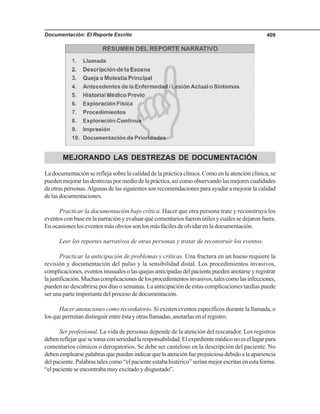 Documentación: El Reporte Escrito 409
MEJORANDO LAS DESTREZAS DE DOCUMENTACIÓN
La documentación se refleja sobre la calidad de la práctica clínica. Como en la atención clínica, se
puedenmejorarlasdestrezaspormediodelapráctica,asícomoobservandolasmejorescualidades
de otras personas.Algunas de las siguientes son recomendaciones para ayudar a mejorar la calidad
delasdocumentaciones.
Practicar la documentación bajo crítica. Hacer que otra persona trate y reconstruya los
eventos con base en la narración y evaluar qué comentarios fueron útiles y cuáles se dejaron fuera.
En ocasiones los eventos más obvios son los más fáciles de olvidar en la documentación.
Leer los reportes narrativos de otras personas y tratar de reconstruir los eventos.
Practicar la anticipación de problemas y críticas. Una fractura en un hueso requiere la
revisión y documentación del pulso y la sensibilidad distal. Los procedimientos invasivos,
complicaciones,eventosinusualesolasquejasanticipadasdelpacientepuedenanotarseyregistrar
lajustificación.Muchascomplicacionesdelosprocedimientosinvasivos,talescomolasinfecciones,
pueden no descubrirse por días o semanas. La anticipación de estas complicaciones tardías puede
ser una parte importante del proceso de documentación.
Hacer anotaciones como recordatorio. Si existen eventos específicos durante la llamada, o
los que permitan distinguir entre ésta y otras llamadas, anotarlas en el registro.
Ser profesional. La vida de personas depende de la atención del rescatador. Los registros
debenreflejarquesetomaconseriedadlaresponsabilidad.Elexpedientemédiconoesellugarpara
comentarios cómicos o derogatorios. Se debe ser cauteloso en la descripción del paciente. No
debenemplearsepalabrasquepuedanindicarquelaatenciónfueprejuiciosadebidoalaapariencia
del paciente. Palabras tales como “el paciente estaba histérico” serían mejor escritas en esta forma:
“el paciente se encontraba muy excitado y disgustado”.
 