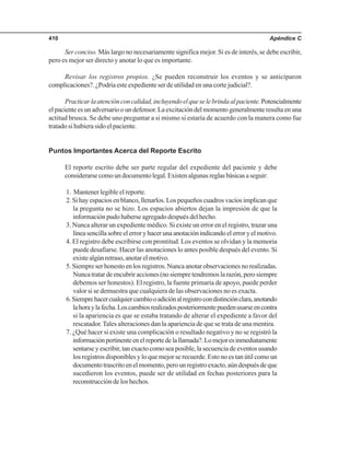 Apéndice C410
Ser conciso. Más largo no necesariamente significa mejor. Si es de interés, se debe escribir,
pero es mejor ser directo y anotar lo que es importante.
Revisar los registros propios. ¿Se pueden reconstruir los eventos y se anticiparon
complicaciones?. ¿Podría este expediente ser de utilidad en una corte judicial?.
Practicarlaatenciónconcalidad,incluyendoelqueselebrindaalpaciente.Potencialmente
el paciente es un adversario o un defensor. La excitación del momento generalmente resulta en una
actitud brusca. Se debe uno preguntar a si mismo si estaría de acuerdo con la manera como fue
tratado si hubiera sido el paciente.
Puntos Importantes Acerca del Reporte Escrito
El reporte escrito debe ser parte regular del expediente del paciente y debe
considerarsecomoundocumentolegal.Existenalgunasreglasbásicasaseguir:
1. Mantener legible el reporte.
2. Si hay espacios en blanco, llenarlos. Los pequeños cuadros vacíos implican que
la pregunta no se hizo. Los espacios abiertos dejan la impresión de que la
información pudo haberse agregado después del hecho.
3. Nunca alterar un expediente médico. Si existe un error en el registro, trazar una
líneasencillasobreelerroryhacerunaanotaciónindicandoelerroryelmotivo.
4. El registro debe escribirse con prontitud. Los eventos se olvidan y la memoria
puede desafiarse. Hacer las anotaciones lo antes posible después del evento. Si
existealgúnretraso,anotarelmotivo.
5. Siempre ser honesto en los registros. Nunca anotar observaciones no realizadas.
Nuncatratardeencubriracciones(nosiempretendremoslarazón,perosiempre
debemos ser honestos). El registro, la fuente primaria de apoyo, puede perder
valor si se demuestra que cualquiera de las observaciones no es exacta.
6.Siemprehacercualquiercambiooadiciónalregistrocondistinciónclara,anotando
lahoraylafecha.Loscambiosrealizadosposteriormentepuedenusarseencontra
si la apariencia es que se estaba tratando de alterar el expediente a favor del
rescatador. Tales alteraciones dan la apariencia de que se trata de una mentira.
7. ¿Qué hacer si existe una complicación o resultado negativo y no se registró la
informaciónpertinenteenelreportedelallamada?.Lomejoresinmediatamente
sentarse y escribir, tan exacto como sea posible, la secuencia de eventos usando
los registros disponibles y lo que mejor se recuerde. Esto no es tan útil como un
documentotrascritoenelmomento,perounregistroexacto,aúndespuésdeque
sucedieron los eventos, puede ser de utilidad en fechas posteriores para la
reconstrucción de los hechos.
 