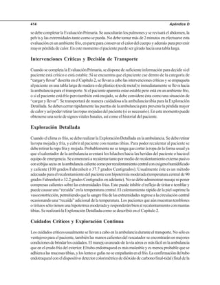 Apéndice D414
sedebecompletarlaEvaluaciónPrimaria.Seauscultaránlospulmonesyserevisaráelabdomen,la
pelvis y las extremidades tanto como se pueda. No debe tomar más de 2 minutos en efectuarse esta
evaluación en un ambiente frío, en parte para conservar el calor del cuerpo y además para prevenir
mayor pérdida de calor. En este momento el paciente puede ser girado hacia una tabla larga.
Intervenciones Críticas y Decisión de Transporte
CuandosecompletalaEvaluaciónPrimaria,sedisponedesuficienteinformaciónparadecidirsiel
paciente está crítico o está estable. Si se encuentra que el paciente cae dentro de la categoría de
“cargaryllevar”descritaenelCapítulo2,sellevanacabolasintervencionescríticasyseempaqueta
alpacienteenunatablalargademaderaodeplástico(nodemetal)einmediatamentesellevahacia
la ambulancia para el transporte. Si el paciente aparenta estar estable pero está en un ambiente frío,
o si el paciente está frío pero también está mojado, se debe considere ésta como una situación de
“cargar y llevar”. Se transportará de manera cuidadosa a la ambulancia tibia para la Exploración
Detallada.Sedebencerrarrápidamentelaspuertasdelaambulanciaparaprevenirlapérdidamayor
de calor y así poder retirar las ropas mojadas del paciente (si es necesario). En este momento puede
obtenerse una serie de signos vitales basales, así como el historial del paciente.
Exploración Detallada
Cuando el clima es frío, se debe realizar la Exploración Detallada en la ambulancia. Se debe retirar
la ropa mojada y fría, y cubrir al paciente con mantas tibias. Para poder recalentar al paciente se
deberetirarlaropafríaymojada.Probablementenosetengaquecortarlaropadelaformausualya
que el calentador de la ambulancia aventará los hilachos hacia las heridas del paciente o hacia el
equipodeemergencia.Secomenzaráarecalentartantopormedioderecalentamientoexternopasivo
concobijassecasenlaambulanciacalientecomoporrecalentamientocentralconoxígenohumidificado
y caliente (100 grados Fahrenheit o 37.7 grados Centígrados). Usualmente éste es un método
adecuadoparaelrecalentamientodelpacienteconhipotermiamoderada(temperaturacentralde90
grados Fahrenheit o 32.2 grados Centígrados en adelante). No se debe administrar masaje ni poner
compresas calientes sobre las extremidades frías. Esto puede inhibir el reflejo de tiritar o temblar y
puede causar una “recaída” en la temperatura central. El calentamiento rápido de la piel suprime la
vasoconstricción,permitiendoquelasangrefríadelasextremidadesregresealacirculacióncentral
ocasionando una “recaída” adicional de la temperatura. Los pacientes que aún muestran temblores
o tiriteos sólo tienen una hipotermia moderada y responderán bien al recalentamiento con mantas
tibias. Se realizará la Exploración Detallada como se describió en el Capítulo 2.
Cuidados Críticos y Exploración Continua
Loscuidadoscríticosusualmentesellevanacaboenlaambulanciaduranteeltransporte.Nosóloes
ventajoso para el paciente, también las manos calientes del rescatador se encontrarán en mejores
condicionesdebrindarloscuidados.Elmanejoavanzadodelavíaaéreaesmásfácilenlaambulancia
que en el crudo frío del exterior. El tubo endotraqueal es más maleable y es menos probable que se
adhieraalasmucosastibias,yloslentesogafasnoseempañaránenelfrío.Laconfirmacióndeltubo
endotraquealconeldispositivodetectorcolorimétricodedióxidodecarbonofinal-tidal(finaldela
 