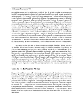 Cuidados de Trauma en el Frío 415
espiración) puede ser poco confiable en el ambiente frío. Se proporcionará al paciente oxígeno
humidificadoycalienteenlaambulancia(labotelladelhumidificadorpuedellenarseconsolución
salinacalentadaa45-55gradosCentígrados).Sepuedecargaraguaosoluciónsalinacalienteenun
termo. Cualquier otra unidad de calentamiento deberá revisarse para asegurarse que no dañará al
paciente. Durante el transporte se llevará a cabo la Exploración Continua de manera frecuente. Se
vigilará con cuidado el pulso, la presión arterial y el ritmo cardiaco. El paciente con hipotermia
moderadafrecuentementemuestraartificiosmuscularesenelmonitorcardiaco(algunasvecesporel
temblorotiriteo),puedepresentarbradicardiasinusal,puedemostrarondas«J»uondasdeOsborne
inmediatamentedespuésdelcomplejoQRS,opuedetenerfibrilaciónauricular.Estasdisrritmiasno
requieren mayor tratamiento aparte del recalentamiento.A29 grados Centígrados (82.4 grados
Fahrenheit) de temperatura central puede haber fibrilación ventricular que no responde a la
desfibrilación, y por debajo de los 21 grados Centígrados (69.8 grados Fahrenheit) puede haber
asistolia.Actualmentenoexisteunmedicamentoquehayaprobadoserefectivoparaeltratamiento
delafibrilaciónventricularenelpacienteconhipotermiasevera.Elabdomennecesitaserexaminado
frecuentemente.Enlaevaluacióninicialpuedepasardesapercibidaunacatástrofeenelabdomendel
pacientehipotérmico.Sedebetambiénrevisaryregistrarfrecuentementelaevaluaciónneurológica.
Sedebedecidirsiseaplicaránloslíquidosintravenososduranteeltraslado.Siestánindicados
los líquidos, deben estar al menos a la temperatura de la ambulancia caliente. Se prefieren las
solucionescalentadasqueaquellasatemperaturaambiente,aunquepocoefectotendránparaelevar
la temperatura central del cuerpo. La reanimación con líquidos puede ser necesaria en el shock
hipovolémico o para la hipotermia. La exposición prolongada al frío ocasiona vasoconstricción
periféricaprolongada,loqueresultaenmayorperfusiónsanguíneaalriñón.Estoprovocauna“diuresis
fría”(diuresisinapropiadainducidaporelfrío).Elpacientepuedellegaralahipovolemia.Lospacientes
conlesiónporcongelamientotambiénsebeneficiandeloslíquidostibios,yaqueayudaránalapobre
circulaciónenlasextremidadesconvasoconstricción.Actualmenteexisteninvestigacionespromisorias
acerca de nuevos dispositivos que podrán usarse para calentar a los pacientes hipotérmicos en la
escena.
Contacto con la Dirección Médica
Sielpacienteestáhipotérmico,esdeextremaimportanciacontactaraladirecciónmédicademanera
temprana.Aunquepuedellevarmuchotiempollegaralhospitalapropiadomáscercano,elhospital
necesita tiempo para reunir al equipo de trauma apropiado o para organizar de manera más rápida
el traslado a otro hospital. La dirección médica necesita saber cuánto tiempo estuvo expuesto el
paciente al frío y cuál es la temperatura central del paciente. Se debe recordar que las temperaturas
en la axila y la piel no se correlacionan de manera cercana con la temperatura central del cuerpo en
un ambiente frío. La temperatura oral es inexacta a temperaturas por debajo de los 35.5 grados
Centígrados(96gradosFahrenheit).Untermómetroparalamembranatimpánicaeselmétodomás
práctico para tomar una temperatura central exacta en la ambulancia. La dirección médica puede
ordenarqueseusenalgunosmedicamentosintravenosos,peroestodependerádelascircunstancias
individuales.
 