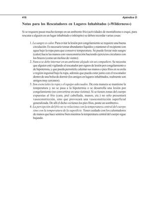 Apéndice D416
Notas para los Rescatadores en Lugares Inhabitados («Wilderness»)
Si se requiere pasar mucho tiempo en un ambiente frío (actividades de montañismo o esquí, para
rescatar a alguien en un lugar inhabitado o inhóspito) se deben recordar varias cosas:
1.Lasangreescalor.Paraevitarlalesiónporcongelamientoserequiereunabuena
circulación.Esnecesariotomarabundanteslíquidosymantenerelrecipientecon
agua bajo la ropa para que conserve temperatura. Se puede forzar más sangre
(calor) hacia las manos con vasoconstricción haciendo ejercicios circulares con
los brazos (como un molino de viento).
2. Nunca se debe internar en un ambiente alejado sin un compañero. Se necesita
quealguienestévigilandoalrescatadorporsignosdelesiónporcongelamientoo
de hipotermia, y que pueda permitirle calentar sus manos o pies fríos en su axila
o región inguinal bajo la ropa, además que pueda estar junto con el rescatador
dentrodeunabolsadedormir(losamigosenlugaresinhabitados,realmenteson
amigosmuycercanos).
3. Son esenciales la ropa y el equipo adecuados. De esta manera se mantiene la
temperatura y no se pasa a la hipotermia o se desarrolla una lesión por
congelamiento (no convertirse en una víctima). Si se tienen zonas del cuerpo
expuestas al frío (cara, piel cabelluda, manos, etc.) no sólo presentará
vasoconstricción, sino que provocará una vasoconstricción superficial
generalizada.Deallíeldicho«sitieneslospiesfríos,ponteunsombrero».
4. La percepción del frío no se relaciona con la temperatura central del cuerpo
sino con la temperatura de la superficie. Tener cuidado con los calentadores
demanosquehacesentirsebienmientraslatemperaturacentraldelcuerposigue
bajando.
 