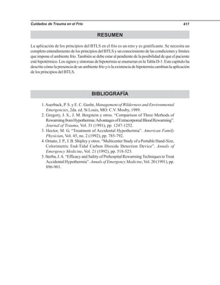 Cuidados de Trauma en el Frío 417
RESUMEN
La aplicación de los principios del BTLS en el frío es un reto y es gratificante. Se necesita un
completoentendimientodelosprincipiosdelBTLSyunconocimientodelascondicionesylímites
queimponeelambientefrío.Tambiénsedebeestaralpendientedelaposibilidaddequeelpaciente
estéhipotérmico.LossignosysíntomasdehipotermiaseenumeranenlaTablaD-1.Estecapítuloha
descritocómolapresenciadeunambientefríoy/olaexistenciadehipotermiacambianlaaplicación
de los principios del BTLS.
BIBLIOGRAFÍA
1.Auerback, P. S. y E. C. Geehr, Management of Wilderness and Environmental
Emergencies, 2da. ed. St Louis, MO: C.V. Mosby, 1989.
2. Gregory, J. S., J. M. Bergstein y otros. “Comparison of Three Methods of
RewarmingfromHypothermia:AdvantagesofExtracorporealBloodRewarming”.
Journal of Trauma, Vol. 31 (1991), pp. 1247-1252.
3. Hector, M. G. “Treatment of Accidental Hypothermia”. American Family
Physician, Vol. 45, no. 2 (1992), pp. 785-792.
4. Ornato, J. P., J. B. Shipley y otros. “Multicenter Study of a Portable Hand-Size,
Colorimetric End-Tidal Carbon Dioxide Detection Device”. Annals of
Emergency Medicine, Vol. 21 (1992), pp. 518-523.
5.Sterba,J.A.“EfficacyandSafetyofPrehospitalRewarmingTechniquestoTreat
Accidental Hypothermia”. Annals of Emergency Medicine,Vol. 20 (1991), pp.
896-901.
 