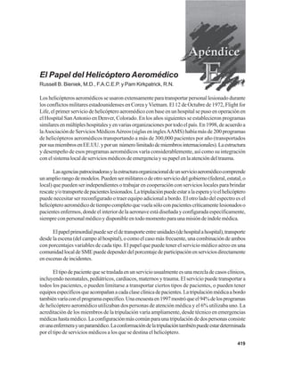 419
El Papel del Helicóptero Aeromédico
Russell B. Bieniek, M.D., F.A.C.E.P. y Pam Kirkpatrick, R.N.
Los helicópteros aeromédicos se usaron extensamente para transportar personal lesionado durante
los conflictos militares estadounidenses en Corea yVietnam. El 12 de Octubre de 1972, Flight for
Life, el primer servicio de helicóptero aeromédico con base en un hospital se puso en operación en
el Hospital SanAntonio en Denver, Colorado. En los años siguientes se establecieron programas
similaresenmúltipleshospitalesyenvariasorganizacionesportodoelpaís.En1998,deacuerdoa
laAsociación de Servicios MédicosAéreos (siglas en inglesAAMS) había más de 200 programas
de helicópteros aeromédicos transportando a más de 300,000 pacientes por año (transportados
porsusmiembrosenEE.UU.yporun númerolimitadodemiembrosinternacionales).Laestructura
y desempeño de esos programas aeromédicos varía considerablemente, así como su integración
con el sistema local de servicios médicos de emergencia y su papel en la atención del trauma.
Lasagenciaspatrocinadorasylaestructuraorganizacionaldeunservicioaeromédicocomprende
unampliorangodemodelos.Puedensermilitaresodeotroserviciodelgobierno(federal,estatal,o
local) que pueden ser independientes o trabajar en cooperación con servicios locales para brindar
rescatey/otransportedepacienteslesionados.Latripulaciónpuedeestaralaesperay/oelhelicóptero
puede necesitar ser reconfigurado o traer equipo adicional a bordo. El otro lado del espectro es el
helicópteroaeromédicodetiempocompletoquevuelasóloconpacientescríticamentelesionadoso
pacientes enfermos, donde el interior de la aeronave está diseñada y configurada específicamente,
siempre con personal médico y disponible en todo momento para una misión de índole médica.
Elpapelprimordialpuedesereldetransporteentreunidades(dehospitalahospital),transporte
desde la escena (del campo al hospital), o como el caso más frecuente, una combinación de ambos
con porcentajes variables de cada tipo. El papel que puede tener el servicio médico aéreo en una
comunidadlocaldeSMEpuededependerdelporcentajedeparticipaciónenserviciosdirectamente
en escenas de incidentes.
Eltipodepacientequesetrasladaenunserviciousualmenteesunamezcladecasosclínicos,
incluyendo neonatales, pediátricos, cardiacos, maternos y trauma. El servicio puede transportar a
todos los pacientes, o pueden limitarse a transportar ciertos tipos de pacientes, o pueden tener
equiposespecíficosqueacompañanacadaclaseclínicadepacientes.Latripulaciónmédicaabordo
tambiénvaríaconelprogramaespecífico.Unaencuestaen1997mostróqueel94%delosprogramas
de helicóptero aeromédico utilizaban dos personas de atención médica y el 6% utilizaba uno. La
acreditación de los miembros de la tripulación varía ampliamente, desde técnico en emergencias
médicas hasta médico. La configuración más común para una tripulación de dos personas consiste
enunaenfermerayunparamédico.Laconformacióndelatripulacióntambiénpuedeestardeterminada
por el tipo de servicios médicos a los que se destina el helicóptero.
 