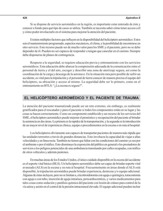 Apéndice E420
Si se dispone de servicio aeromédico en la región, es importante estar enterado de éste y
conocer a fondo para qué tipo de casos se utiliza.También se necesita saber cómo tener acceso a él
y cómo poder involucrarlo en el sistema para mejorar la atención del paciente.
Existenmúltiplesfactoresqueinfluyenenladisponibilidaddelhelicópteroaeromédico.Estos
sonelmantenimientoprogramado,aspectosmecánicos,elclima,ylaposibilidaddeencontrarseen
otro servicio. Este recurso puede ser de mucho valor para los SME y el paciente, pero no se debe
depender de él. Pueden no ser capaces de responder o tengan que cancelar en el camino. Siempre
debe disponerse de planes de contingencia.
Respecto a la seguridad, se requiere educación previa y entrenamiento con los servicios
aeromédicos. Esta educación debe abarcar la comprensión adecuada de la comunicación entre el
personal de tierra y el del aire, escoger y describir una zona de aterrizaje segura, así como la
coordinación de la carga y descarga de la aeronave. En la situación rara pero posible de sufrir un
accidente,esvitalparalatripulaciónyelpersonaldetierraconocerdemaneraprecisaelequipodel
helicóptero, su ubicación y acceso al mismo. La seguridad debe ser lo primero, como en el
entrenamientoenBTLS:“¿Laescenaessegura?”.
EL HELICÓPTERO AEROMÉDICO Y EL PACIENTE DE TRAUMA
La atención del paciente traumatizado puede ser un reto extremo, sin embargo, es realmente
gratificador para el rescatador y para el paciente si todos los componentes están en su lugar y las
cosas se hacen correctamente. Como un componente establecido y un recurso de los servicios del
SME,elhelicópteroaeromédicopuedemejorarelpronósticoyrecuperacióndelpacientealbrindar
laasistenciaendosáreas.Laprimeraeslarapidezdelatransportación,ylasegundaeslaintroducción
deunmayorniveldeexperienciaclínica,equipooprocedimientosenlaescenaoenrutaalhospital.
Loshelicópterosobviamentesoncapacesdetransportarpacientesdemaneramásrápidaque
las unidades terrestres a través de grandes distancias. Esto involucra la capacidad de viajar a altas
velocidadesyenlínearecta.Tambiénnotienenquelidiarconlascondicionesdelcaminoyaseapor
elambienteoporeltráfico.Estodisminuyelaexposicióndelpúblicoengeneralolosprestadoresde
servicios a los peligros potenciales de una ambulancia transitando por calles ocupadas, con tráfico
de otros vehículos y además peatones.
EnmuchasáreasdelosEstadosUnidos,elúnicocuidadodisponibleenlaescenadelaccidente
es el soporte vital básico (BLS). Un helicóptero aeromédico debe ser capaz de brindar soporte vital
avanzado (ALS) en la escena y en ruta al hospital. Frecuentemente en áreas donde elALS está
disponible, la tripulación aeromédica puede brindar experiencia, destrezas y/o equipo adicional.
Algunasdeéstasincluyen,peronoselimitana,cricotiroidotomíaconagujaoquirúrgica,toracostomía
con aguja o con tubo, inserción de aguja intraósea, pericardiocentésis, y varios medicamentos para
tales cosas como sedación y parálisis química del paciente con lesión de cráneo para control de la
víaaéreayasistirenelcontroldelapresiónintracranealelevada.Elequipoadicionalpuedenincluir
 