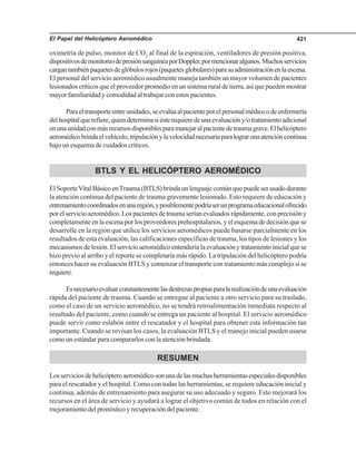 El Papel del Helicóptero Aeromédico 421
oximetría de pulso, monitor de CO2
al final de la espiración, ventiladores de presión positiva,
dispositivosdemonitoreodepresiónsanguíneaporDoppler,pormencionaralgunos.Muchosservicios
cargantambiénpaquetesdeglóbulosrojos(paquetesglobulares)parasuadministraciónenlaescena.
El personal del servicio aeromédico usualmente maneja también un mayor volumen de pacientes
lesionados críticos que el proveedor promedio en un sistema rural de tierra, así que pueden mostrar
mayor familiaridad y comodidad al trabajar con estos pacientes.
Paraeltransporteentreunidades,seevalúaalpacienteporelpersonalmédicoodeenfermería
delhospitalquerefiere,quiendeterminasiésterequieredeunaevaluacióny/otratamientoadicional
enunaunidadconmásrecursosdisponiblesparamanejaralpacientedetraumagrave.Elhelicóptero
aeromédicobrindaelvehículo,tripulaciónylavelocidadnecesariaparalograrunaatencióncontinua
bajo un esquema de cuidados críticos.
BTLS Y EL HELICÓPTERO AEROMÉDICO
ElSoporteVitalBásicoenTrauma(BTLS)brindaunlenguajecomúnquepuedeserusadodurante
la atención continua del paciente de trauma gravemente lesionado. Esto requiere de educación y
entrenamientocoordinadosenunaregión,yposiblementepodríaserunprogramaeducacionalofrecido
porelservicioaeromédico.Lospacientesdetraumaseríanevaluadosrápidamente,conprecisióny
completamente en la escena por los proveedores prehospitalarios, y el esquema de decisión que se
desarrolle en la región que utilice los servicios aeromédicos puede basarse parcialmente en los
resultados de esta evaluación, las calificaciones específicas de trauma, los tipos de lesiones y los
mecanismosdelesión.Elservicioaeromédicoentenderíalaevaluaciónytratamientoinicialquese
hizo previo al arribo y el reporte se completaría más rápido. La tripulación del helicóptero podría
entonces hacer su evaluación BTLS y comenzar el transporte con tratamiento más complejo si se
requiere.
Esnecesarioevaluarconstantementelasdestrezaspropiasparalarealizacióndeunaevaluación
rápida del paciente de trauma. Cuando se entregue al paciente a otro servicio para su traslado,
como el caso de un servicio aeromédico, no se tendrá retroalimentación inmediata respecto al
resultado del paciente, como cuando se entrega un paciente al hospital. El servicio aeromédico
puede servir como eslabón entre el rescatador y el hospital para obtener esta información tan
importante. Cuando se revisan los casos, la evaluación BTLS y el manejo inicial pueden usarse
como un estándar para compararlos con la atención brindada.
RESUMEN
Losserviciosdehelicópteroaeromédicosonunadelasmuchasherramientasespecialesdisponibles
para el rescatador y el hospital. Como con todas las herramientas, se requiere educación inicial y
continua, además de entrenamiento para asegurar su uso adecuado y seguro. Esto mejorará los
recursos en el área de servicio y ayudará a lograr el objetivo común de todos en relación con el
mejoramiento del pronóstico y recuperación del paciente.
 