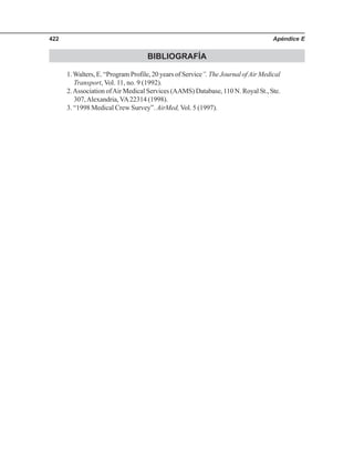 Apéndice E422
BIBLIOGRAFÍA
1.Walters, E. “Program Profile, 20 years of Service”. The Journal ofAir Medical
Transport, Vol. 11, no. 9 (1992).
2.Association ofAir Medical Services (AAMS) Database, 110 N. Royal St., Ste.
307,Alexandria, VA22314 (1998).
3. “1998 Medical Crew Survey”. AirMed, Vol. 5 (1997).
 