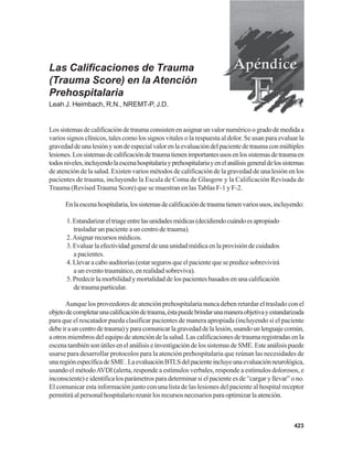 423
Las Calificaciones de Trauma
(Trauma Score) en la Atención
Prehospitalaria
Leah J. Heimbach, R.N., NREMT-P, J.D.
Lossistemasdecalificacióndetraumaconsistenenasignarunvalornuméricoogradodemedidaa
varios signos clínicos, tales como los signos vitales o la respuesta al dolor. Se usan para evaluar la
gravedaddeunalesiónysondeespecialvalorenlaevaluacióndelpacientedetraumaconmúltiples
lesiones.Lossistemasdecalificacióndetraumatienenimportantesusosenlossistemasdetraumaen
todosniveles,incluyendolaescenahospitalariayprehospitalariayenelanálisisgeneraldelossistemas
de atención de la salud. Existen varios métodos de calificación de la gravedad de una lesión en los
pacientes de trauma, incluyendo la Escala de Coma de Glasgow y la Calificación Revisada de
Trauma (Revised Trauma Score) que se muestran en lasTablas F-1 y F-2.
Enlaescenahospitalaria,lossistemasdecalificacióndetraumatienenvariosusos,incluyendo:
1.Estandarizareltriageentrelasunidadesmédicas(decidiendocuándoesapropiado
trasladar un paciente a un centro de trauma).
2.Asignar recursos médicos.
3.Evaluarlaefectividadgeneraldeunaunidadmédicaenlaprovisióndecuidados
a pacientes.
4.Llevaracaboauditorías(estarsegurosqueelpacientequesepredicesobrevivirá
a un evento traumático, en realidad sobreviva).
5.Predecirlamorbilidadymortalidaddelospacientesbasadosenunacalificación
detraumaparticular.
Aunque los proveedores de atención prehospitalaria nunca deben retardar el traslado con el
objetodecompletarunacalificacióndetrauma,éstapuedebrindarunamaneraobjetivayestandarizada
para que el rescatador pueda clasificar pacientes de manera apropiada (incluyendo si el paciente
debeirauncentrodetrauma)yparacomunicarlagravedaddelalesión,usandounlenguajecomún,
a otros miembros del equipo de atención de la salud. Las calificaciones de trauma registradas en la
escenatambiénsonútilesenelanálisiseinvestigacióndelossistemasdeSME.Esteanálisispuede
usarse para desarrollar protocolos para la atención prehospitalaria que reúnan las necesidades de
unaregiónespecíficadeSME.LaevaluaciónBTLSdelpacienteincluyeunaevaluaciónneurológica,
usando el métodoAVDI (alerta, responde a estímulos verbales, responde a estímulos dolorosos, e
inconsciente) e identifica los parámetros para determinar si el paciente es de “cargar y llevar” o no.
El comunicar esta información junto con una lista de las lesiones del paciente al hospital receptor
permitiráalpersonalhospitalarioreunirlosrecursosnecesariosparaoptimizarlaatención.
 