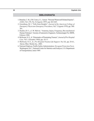 Capítulo Uno30
BIBLIOGRAFÍA
1.Branche,C.M.,J.M.ConnyJ.L.Annest.“PersonalWatercraft-RelatedInjuries”.
JAMA, Vol. 278, No. 8 (Agosto 1997), pp. 663-665.
2. Greenberg, M. I. “Falls from Heights”, Journal of the American College of
Emergency Physicians Emergency Procedures,Vol. 7 (Agosto 1978), pp. 300-
301.
3. Huekle, D. F., y J. W. Melvin. “Anatomy, Injury, Frequency, Bio-mechanical
HumanTolerance”,SocietyofAutomotiveEngineers,TechnicalpaperNo.80098,
Febrero 1980.
4.McSwain,N.E.,Jr.“KinematicsofPenetratingTrauma”,JournalofPre-Hospital
Care, Vol. 1 (Octubre 1984), pp. 10-13.
5. McSwain, N. E., Jr., Pre-Hospital Trauma Life Support, 5ta. Ed., pp. 28-61,
Akron, Ohio: Mosby Inc., 2003.
6. National Highway Traffic SafetyAdministration. Occupant Protection Facts.
Washington,D.C.:NationalCenterforStatisticsandAnalysis,U.S.Department
ofTransportation, Junio 1989.
 