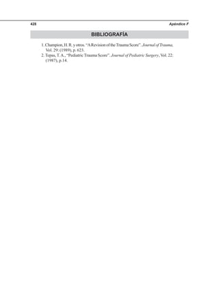 Apéndice F428
BIBLIOGRAFÍA
1.Champion,H.R.yotros.“ARevisionoftheTraumaScore”.JournalofTrauma,
Vol. 29: (1989), p. 623.
2. Tepas, T.A., “Pediatric Trauma Score”. Journal of Pediatric Surgery, Vol. 22:
(1987), p.14.
 